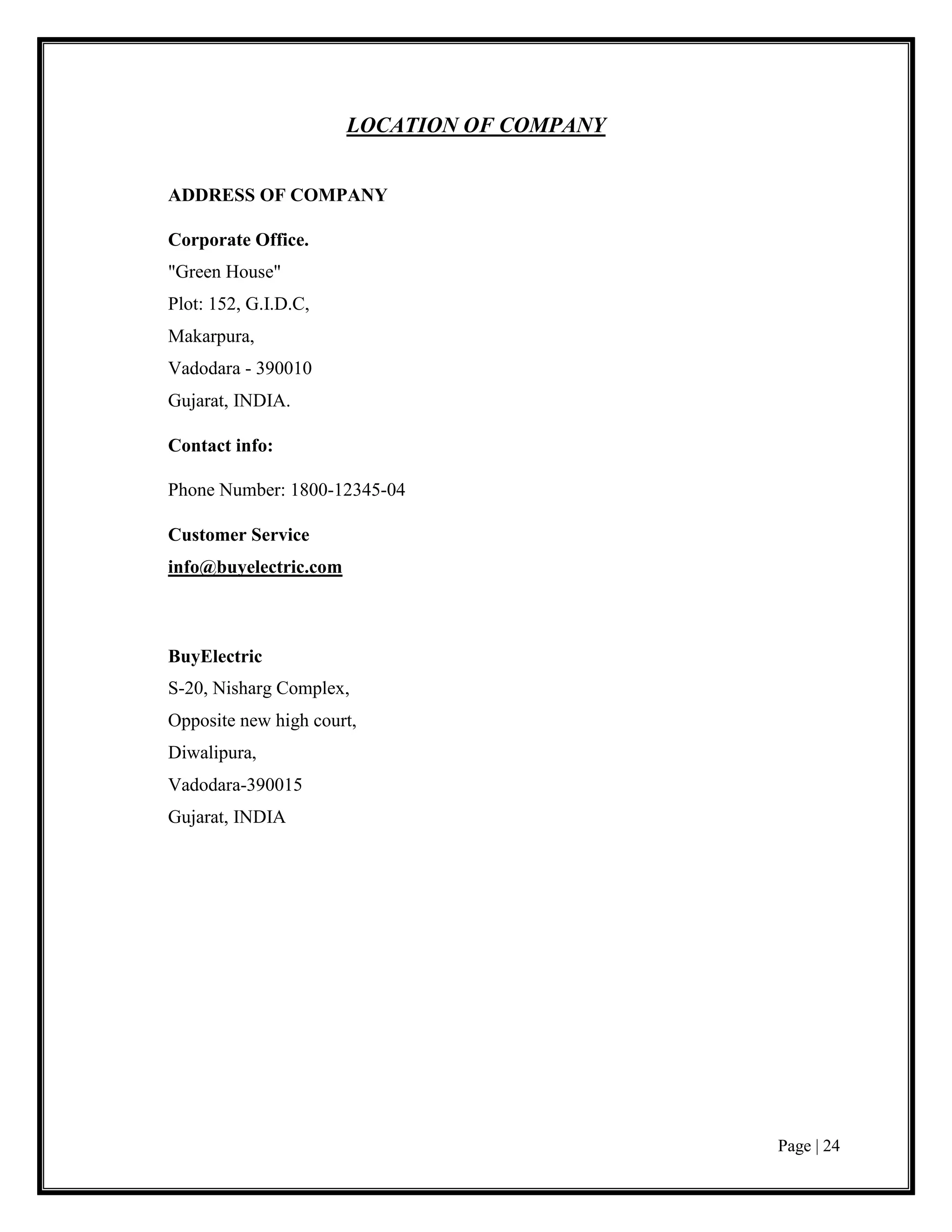 Page | 24
LOCATION OF COMPANY
ADDRESS OF COMPANY
Corporate Office.
"Green House"
Plot: 152, G.I.D.C,
Makarpura,
Vadodara - 390010
Gujarat, INDIA.
Contact info:
Phone Number: 1800-12345-04
Customer Service
info@buyelectric.com
BuyElectric
S-20, Nisharg Complex,
Opposite new high court,
Diwalipura,
Vadodara-390015
Gujarat, INDIA
 