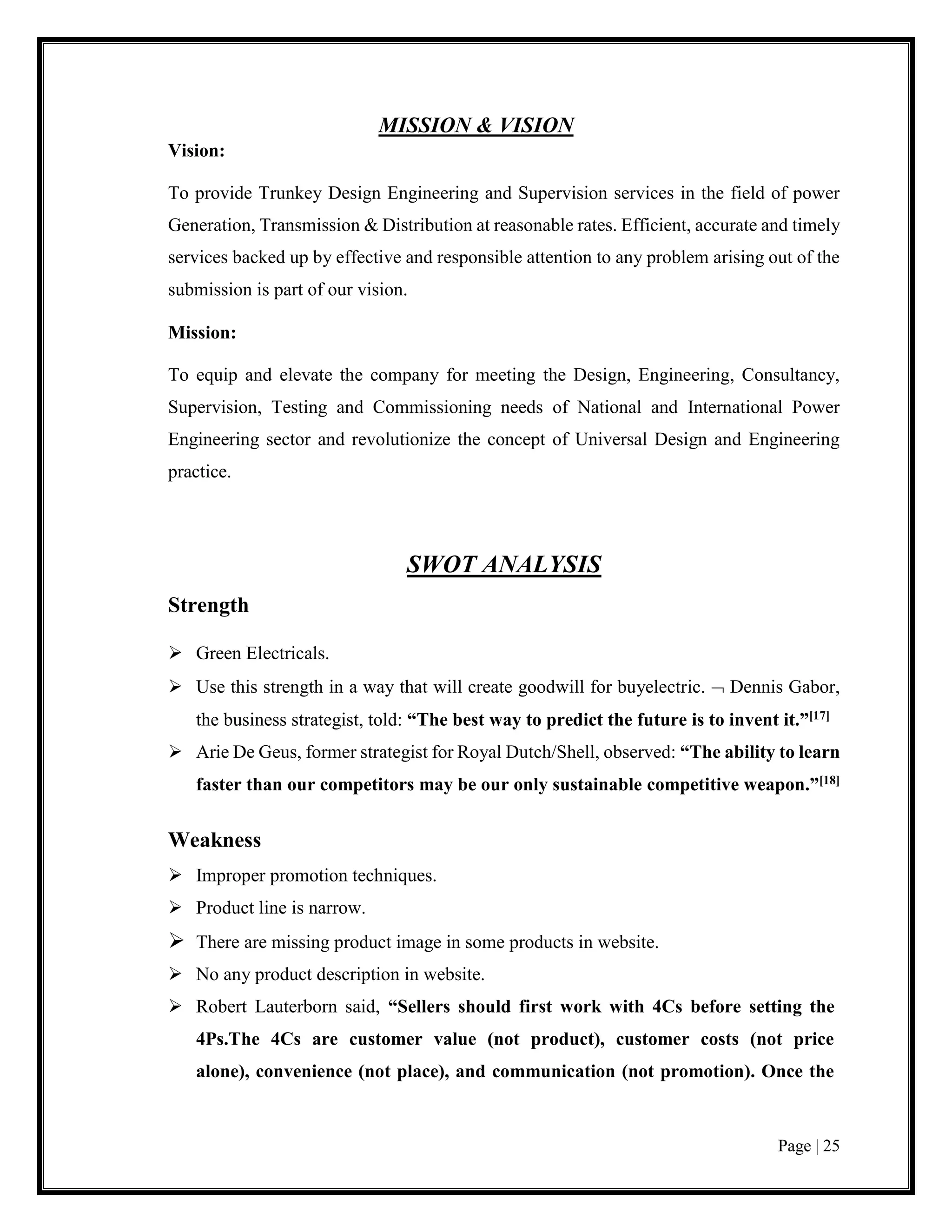 Page | 25
MISSION & VISION
Vision:
To provide Trunkey Design Engineering and Supervision services in the field of power
Generation, Transmission & Distribution at reasonable rates. Efficient, accurate and timely
services backed up by effective and responsible attention to any problem arising out of the
submission is part of our vision.
Mission:
To equip and elevate the company for meeting the Design, Engineering, Consultancy,
Supervision, Testing and Commissioning needs of National and International Power
Engineering sector and revolutionize the concept of Universal Design and Engineering
practice.
SWOT ANALYSIS
Strength
 Green Electricals.
 Use this strength in a way that will create goodwill for buyelectric.  Dennis Gabor,
the business strategist, told: “The best way to predict the future is to invent it.”[17]
 Arie De Geus, former strategist for Royal Dutch/Shell, observed: “The ability to learn
faster than our competitors may be our only sustainable competitive weapon.”[18]
Weakness
 Improper promotion techniques.
 Product line is narrow.
 There are missing product image in some products in website.
 No any product description in website.
 Robert Lauterborn said, “Sellers should first work with 4Cs before setting the
4Ps.The 4Cs are customer value (not product), customer costs (not price
alone), convenience (not place), and communication (not promotion). Once the
 