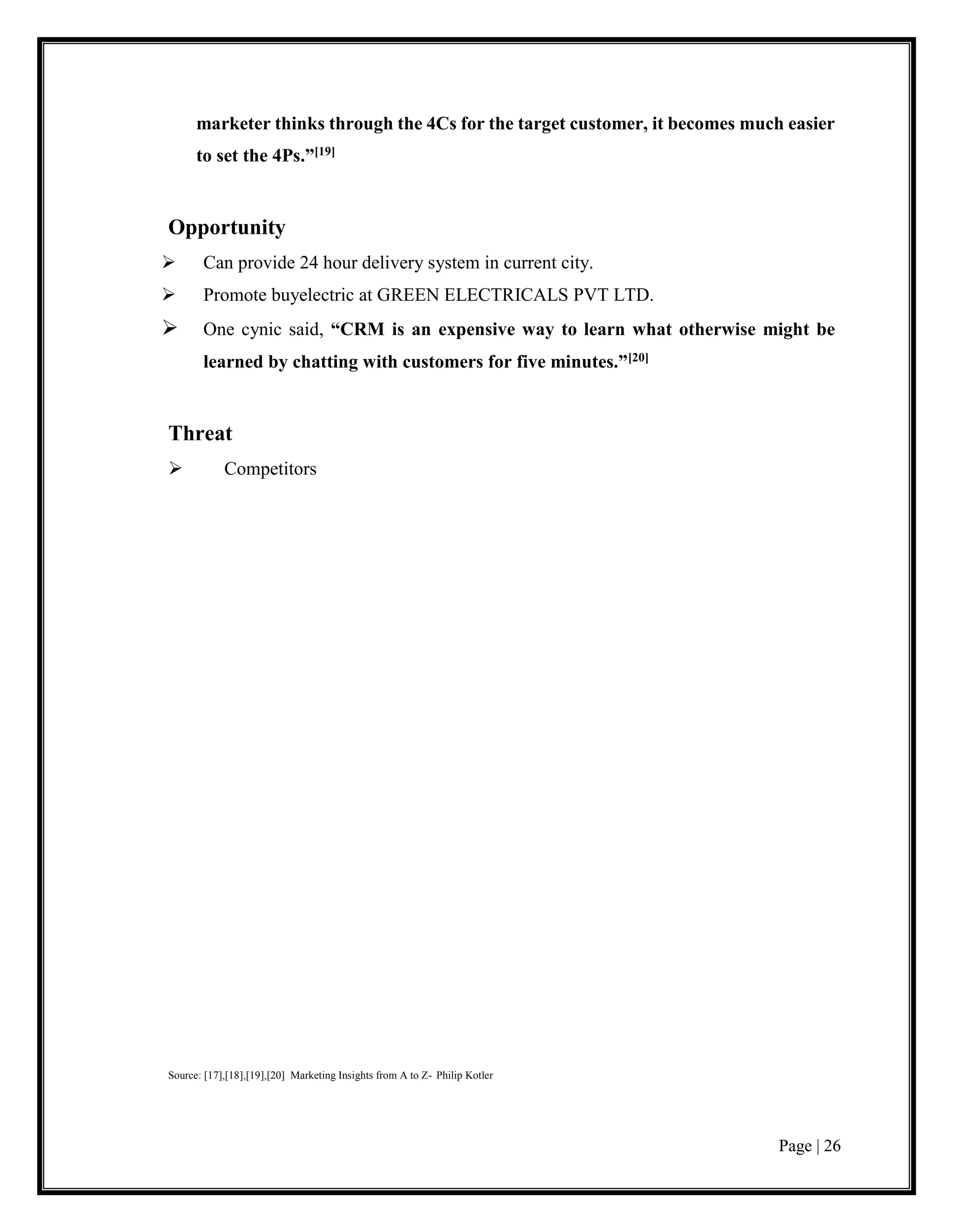 Page | 26
marketer thinks through the 4Cs for the target customer, it becomes much easier
to set the 4Ps.”[19]
Opportunity
 Can provide 24 hour delivery system in current city.
 Promote buyelectric at GREEN ELECTRICALS PVT LTD.
 One cynic said, “CRM is an expensive way to learn what otherwise might be
learned by chatting with customers for five minutes.”[20]
Threat
 Competitors
Source: [17],[18],[19],[20] Marketing Insights from A to Z- Philip Kotler
 