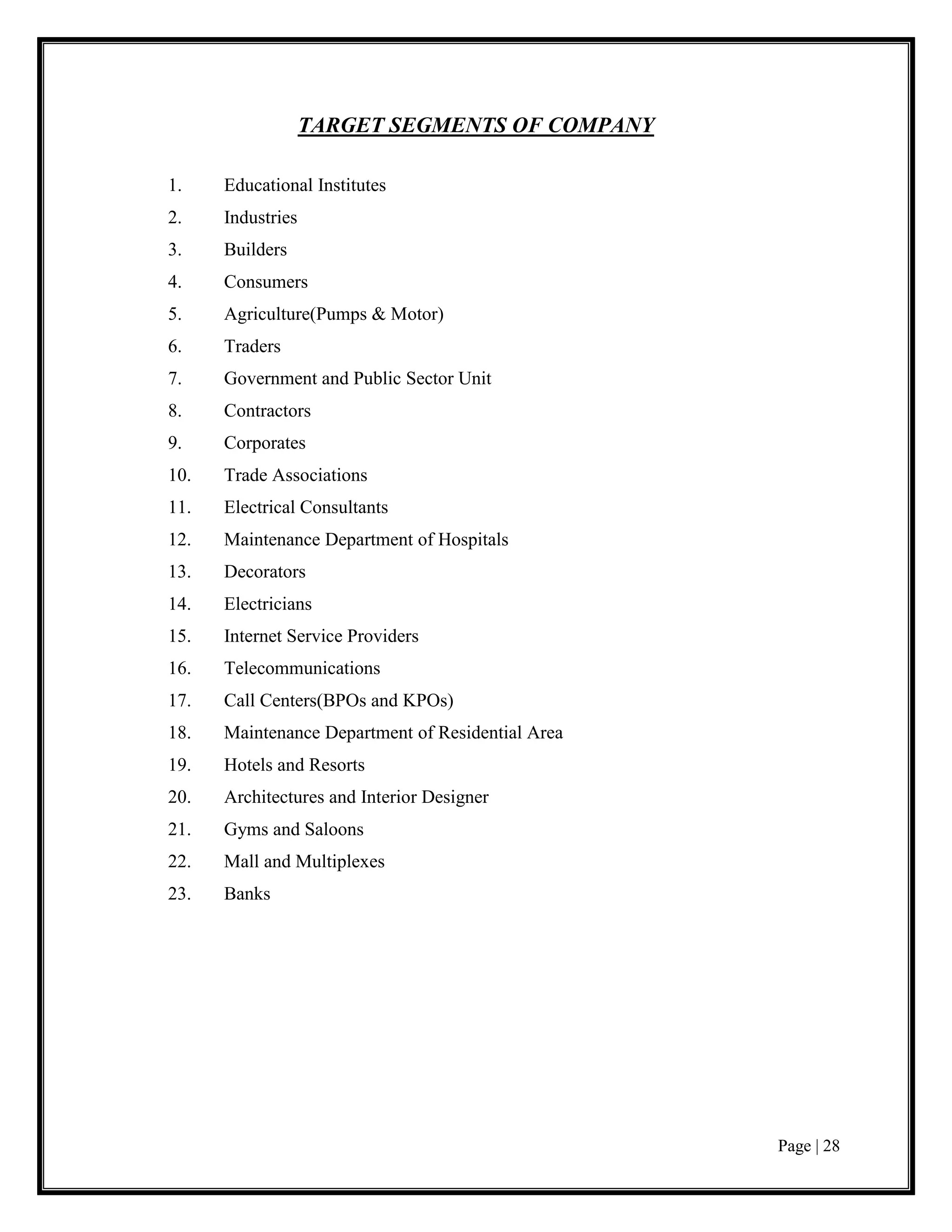 Page | 28
TARGET SEGMENTS OF COMPANY
1. Educational Institutes
2. Industries
3. Builders
4. Consumers
5. Agriculture(Pumps & Motor)
6. Traders
7. Government and Public Sector Unit
8. Contractors
9. Corporates
10. Trade Associations
11. Electrical Consultants
12. Maintenance Department of Hospitals
13. Decorators
14. Electricians
15. Internet Service Providers
16. Telecommunications
17. Call Centers(BPOs and KPOs)
18. Maintenance Department of Residential Area
19. Hotels and Resorts
20. Architectures and Interior Designer
21. Gyms and Saloons
22. Mall and Multiplexes
23. Banks
 