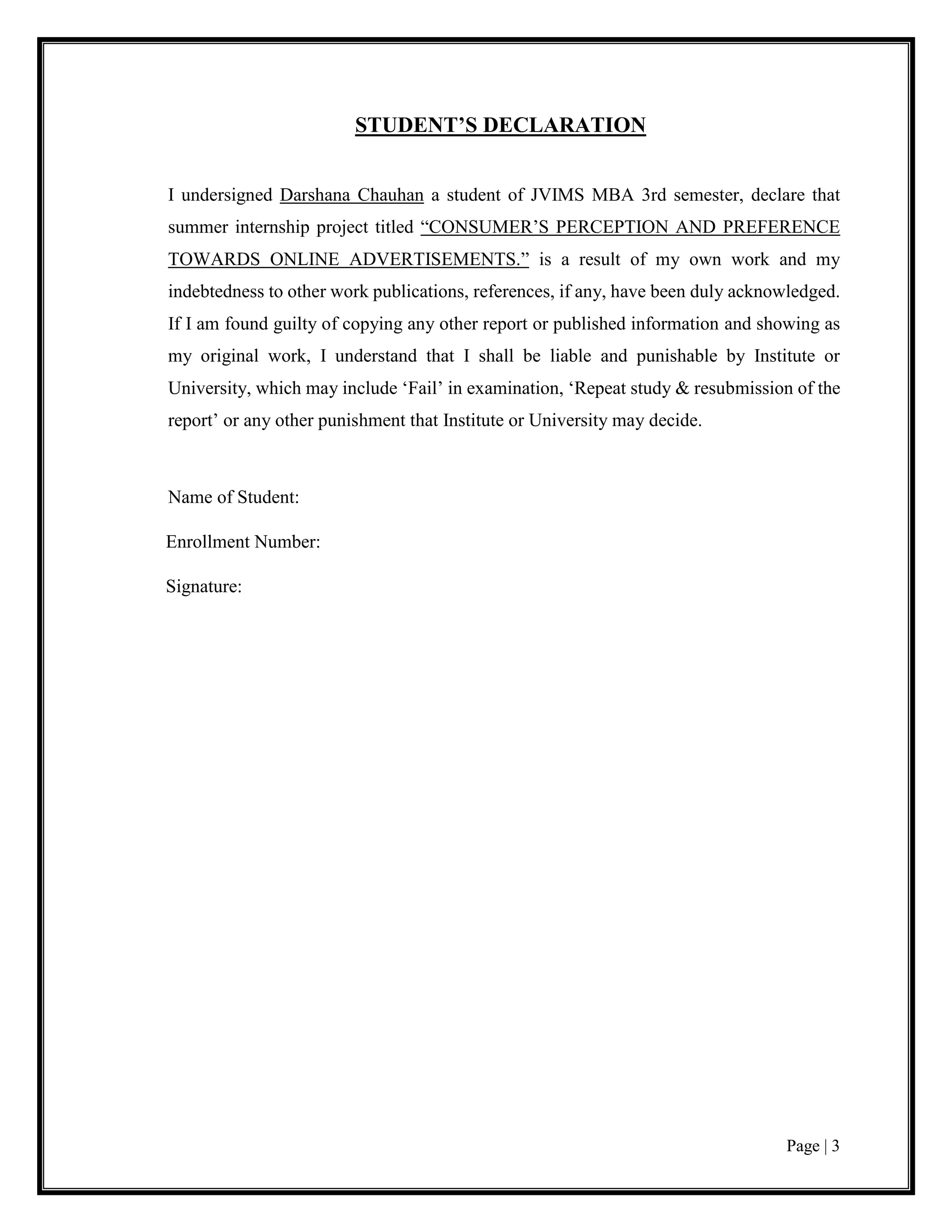 Page | 3
STUDENT’S DECLARATION
I undersigned Darshana Chauhan a student of JVIMS MBA 3rd semester, declare that
summer internship project titled “CONSUMER’S PERCEPTION AND PREFERENCE
TOWARDS ONLINE ADVERTISEMENTS.” is a result of my own work and my
indebtedness to other work publications, references, if any, have been duly acknowledged.
If I am found guilty of copying any other report or published information and showing as
my original work, I understand that I shall be liable and punishable by Institute or
University, which may include ‘Fail’ in examination, ‘Repeat study & resubmission of the
report’ or any other punishment that Institute or University may decide.
Name of Student:
Enrollment Number:
Signature:
 