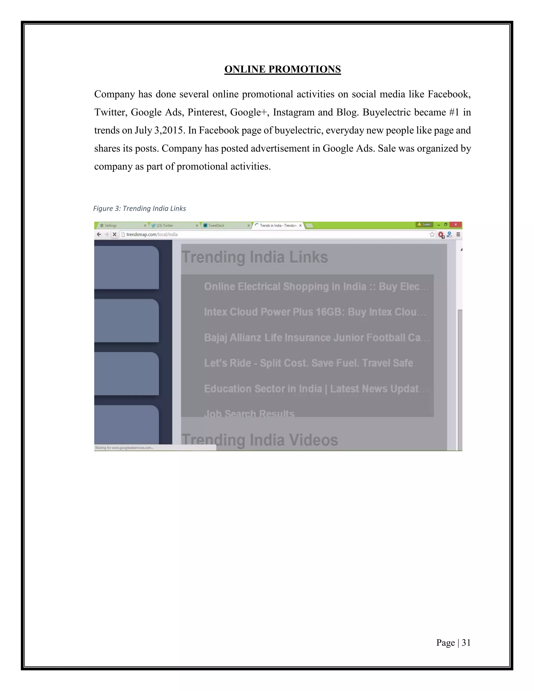 Page | 31
ONLINE PROMOTIONS
Company has done several online promotional activities on social media like Facebook,
Twitter, Google Ads, Pinterest, Google+, Instagram and Blog. Buyelectric became #1 in
trends on July 3,2015. In Facebook page of buyelectric, everyday new people like page and
shares its posts. Company has posted advertisement in Google Ads. Sale was organized by
company as part of promotional activities.
Figure 3: Trending India Links
 