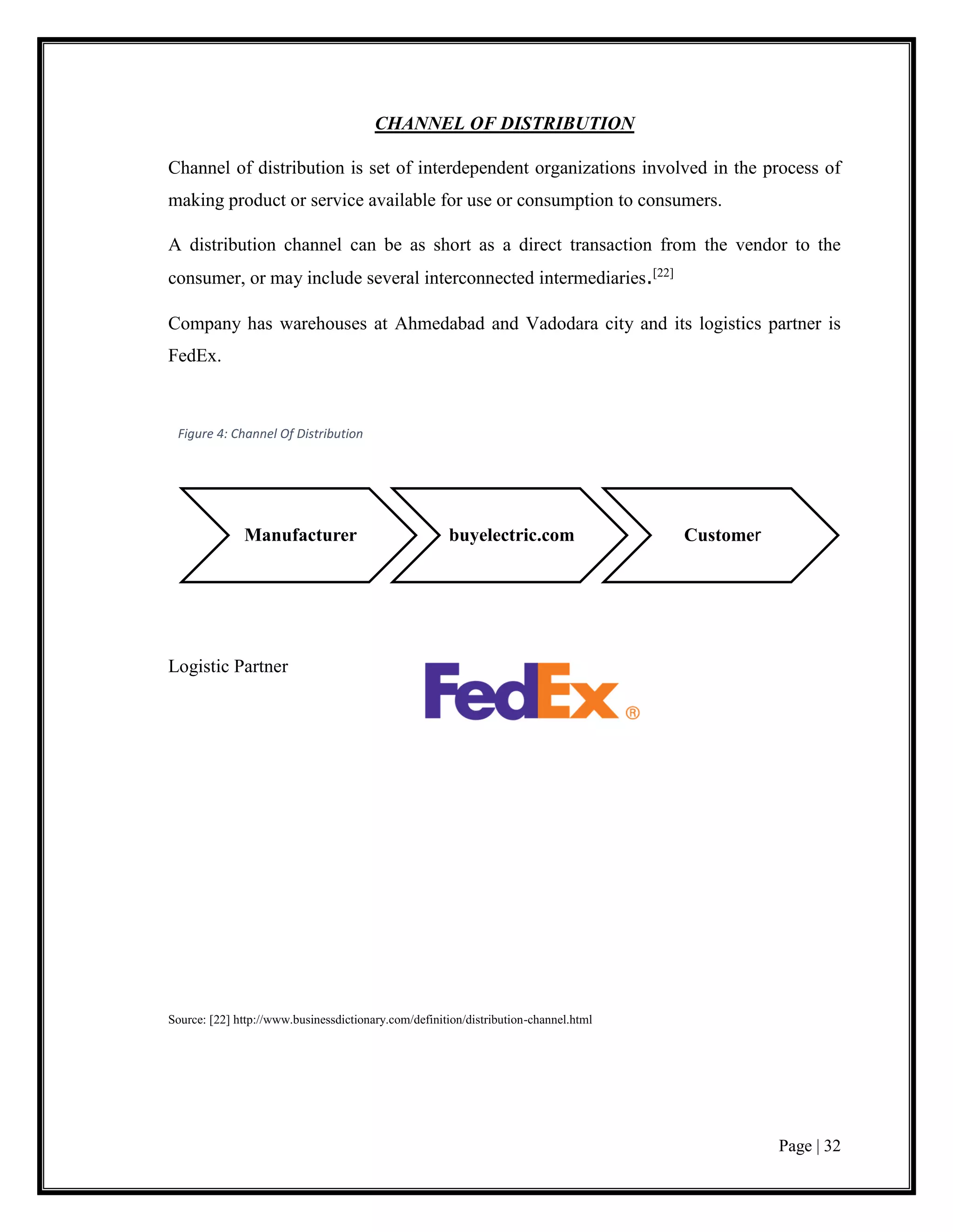 Page | 32
CHANNEL OF DISTRIBUTION
Channel of distribution is set of interdependent organizations involved in the process of
making product or service available for use or consumption to consumers.
A distribution channel can be as short as a direct transaction from the vendor to the
consumer, or may include several interconnected intermediaries.[22]
Company has warehouses at Ahmedabad and Vadodara city and its logistics partner is
FedEx.
Logistic Partner
Source: [22] http://www.businessdictionary.com/definition/distribution-channel.html
Manufacturer buyelectric.com Customer
Figure 4: Channel Of Distribution
 