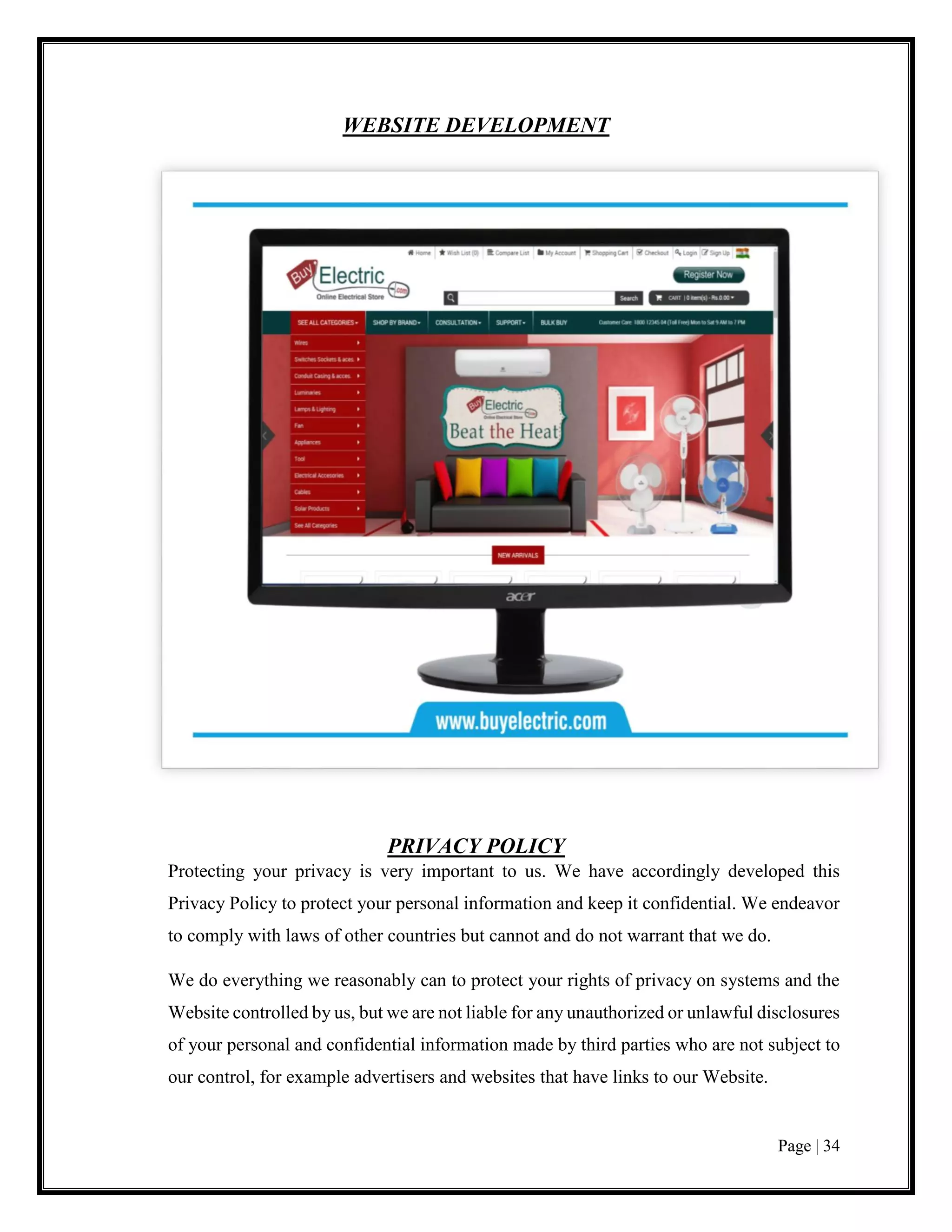Page | 34
WEBSITE DEVELOPMENT
PRIVACY POLICY
Protecting your privacy is very important to us. We have accordingly developed this
Privacy Policy to protect your personal information and keep it confidential. We endeavor
to comply with laws of other countries but cannot and do not warrant that we do.
We do everything we reasonably can to protect your rights of privacy on systems and the
Website controlled by us, but we are not liable for any unauthorized or unlawful disclosures
of your personal and confidential information made by third parties who are not subject to
our control, for example advertisers and websites that have links to our Website.
 