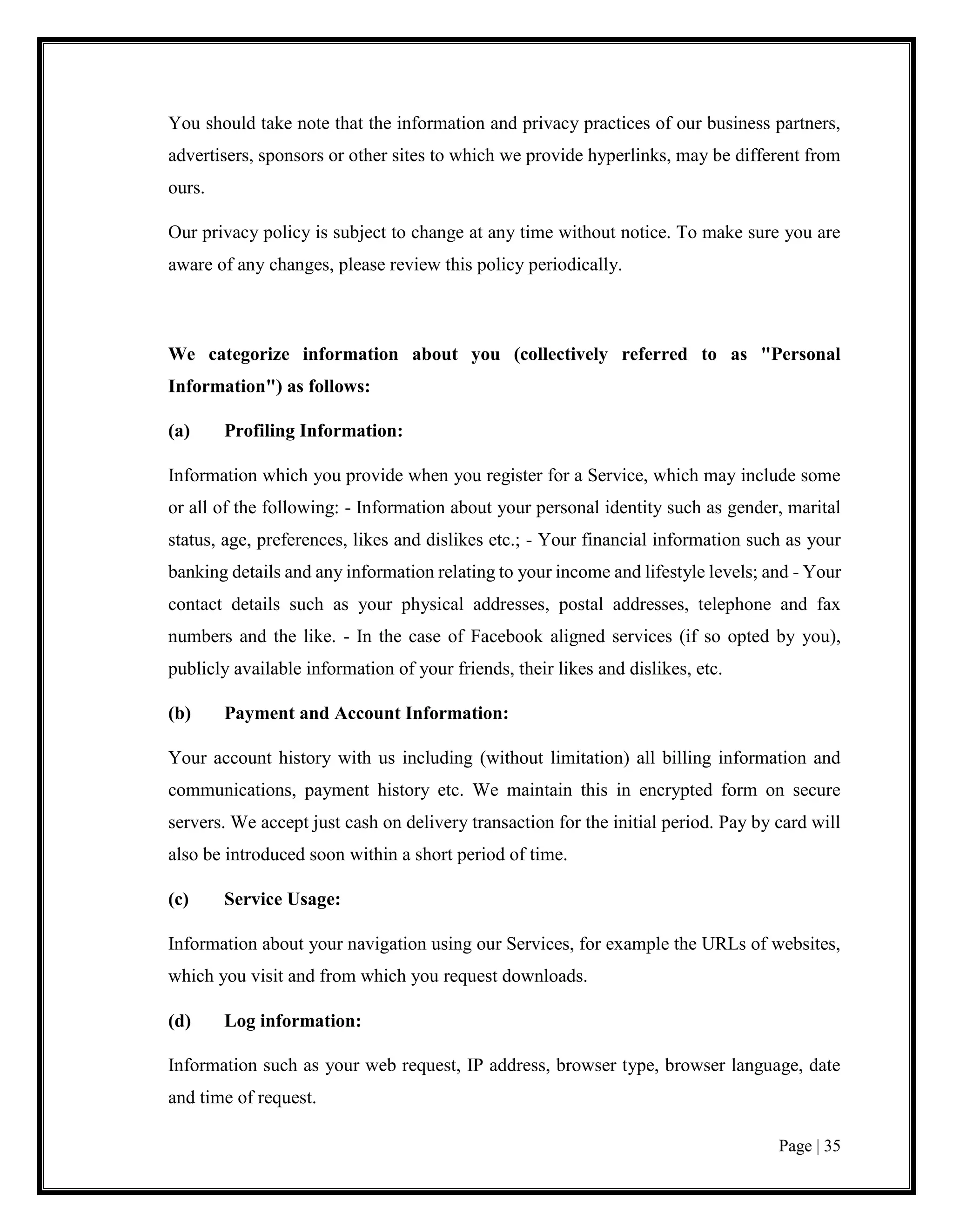 Page | 35
You should take note that the information and privacy practices of our business partners,
advertisers, sponsors or other sites to which we provide hyperlinks, may be different from
ours.
Our privacy policy is subject to change at any time without notice. To make sure you are
aware of any changes, please review this policy periodically.
We categorize information about you (collectively referred to as "Personal
Information") as follows:
(a) Profiling Information:
Information which you provide when you register for a Service, which may include some
or all of the following: - Information about your personal identity such as gender, marital
status, age, preferences, likes and dislikes etc.; - Your financial information such as your
banking details and any information relating to your income and lifestyle levels; and - Your
contact details such as your physical addresses, postal addresses, telephone and fax
numbers and the like. - In the case of Facebook aligned services (if so opted by you),
publicly available information of your friends, their likes and dislikes, etc.
(b) Payment and Account Information:
Your account history with us including (without limitation) all billing information and
communications, payment history etc. We maintain this in encrypted form on secure
servers. We accept just cash on delivery transaction for the initial period. Pay by card will
also be introduced soon within a short period of time.
(c) Service Usage:
Information about your navigation using our Services, for example the URLs of websites,
which you visit and from which you request downloads.
(d) Log information:
Information such as your web request, IP address, browser type, browser language, date
and time of request.
 