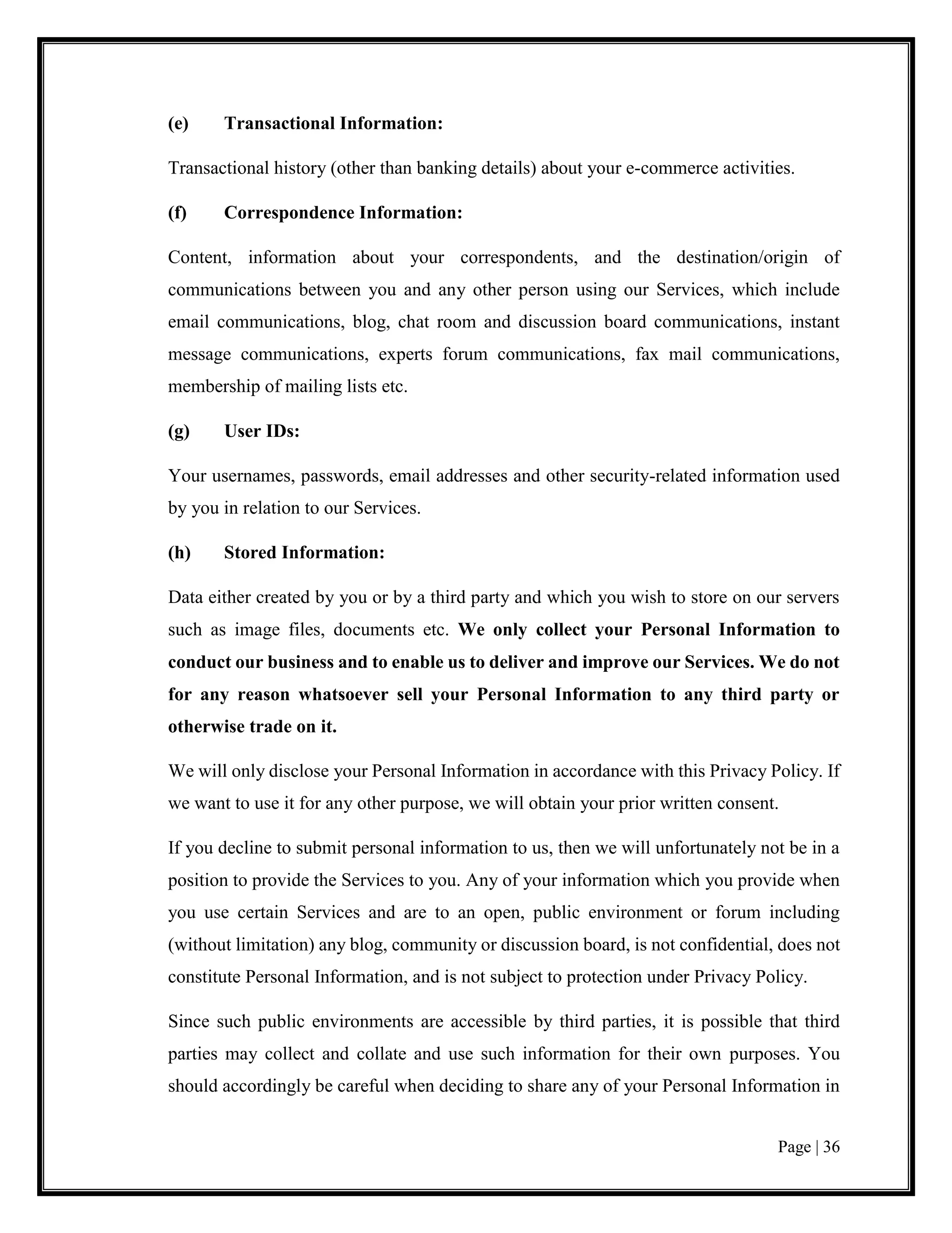 Page | 36
(e) Transactional Information:
Transactional history (other than banking details) about your e-commerce activities.
(f) Correspondence Information:
Content, information about your correspondents, and the destination/origin of
communications between you and any other person using our Services, which include
email communications, blog, chat room and discussion board communications, instant
message communications, experts forum communications, fax mail communications,
membership of mailing lists etc.
(g) User IDs:
Your usernames, passwords, email addresses and other security-related information used
by you in relation to our Services.
(h) Stored Information:
Data either created by you or by a third party and which you wish to store on our servers
such as image files, documents etc. We only collect your Personal Information to
conduct our business and to enable us to deliver and improve our Services. We do not
for any reason whatsoever sell your Personal Information to any third party or
otherwise trade on it.
We will only disclose your Personal Information in accordance with this Privacy Policy. If
we want to use it for any other purpose, we will obtain your prior written consent.
If you decline to submit personal information to us, then we will unfortunately not be in a
position to provide the Services to you. Any of your information which you provide when
you use certain Services and are to an open, public environment or forum including
(without limitation) any blog, community or discussion board, is not confidential, does not
constitute Personal Information, and is not subject to protection under Privacy Policy.
Since such public environments are accessible by third parties, it is possible that third
parties may collect and collate and use such information for their own purposes. You
should accordingly be careful when deciding to share any of your Personal Information in
 