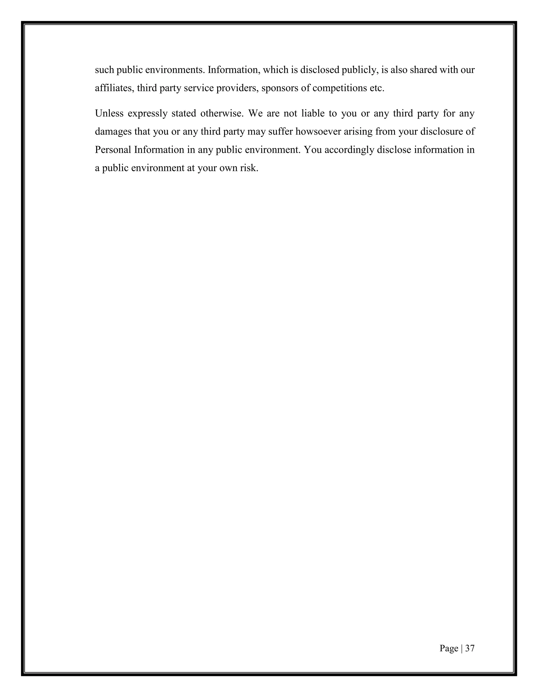 Page | 37
such public environments. Information, which is disclosed publicly, is also shared with our
affiliates, third party service providers, sponsors of competitions etc.
Unless expressly stated otherwise. We are not liable to you or any third party for any
damages that you or any third party may suffer howsoever arising from your disclosure of
Personal Information in any public environment. You accordingly disclose information in
a public environment at your own risk.
 