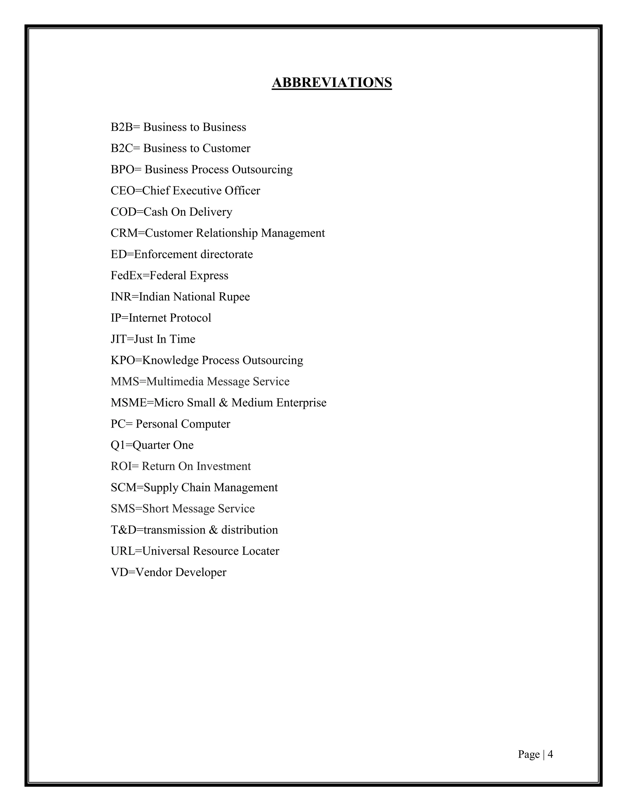 Page | 4
ABBREVIATIONS
B2B= Business to Business
B2C= Business to Customer
BPO= Business Process Outsourcing
CEO=Chief Executive Officer
COD=Cash On Delivery
CRM=Customer Relationship Management
ED=Enforcement directorate
FedEx=Federal Express
INR=Indian National Rupee
IP=Internet Protocol
JIT=Just In Time
KPO=Knowledge Process Outsourcing
MMS=Multimedia Message Service
MSME=Micro Small & Medium Enterprise
PC= Personal Computer
Q1=Quarter One
ROI= Return On Investment
SCM=Supply Chain Management
SMS=Short Message Service
T&D=transmission & distribution
URL=Universal Resource Locater
VD=Vendor Developer
 