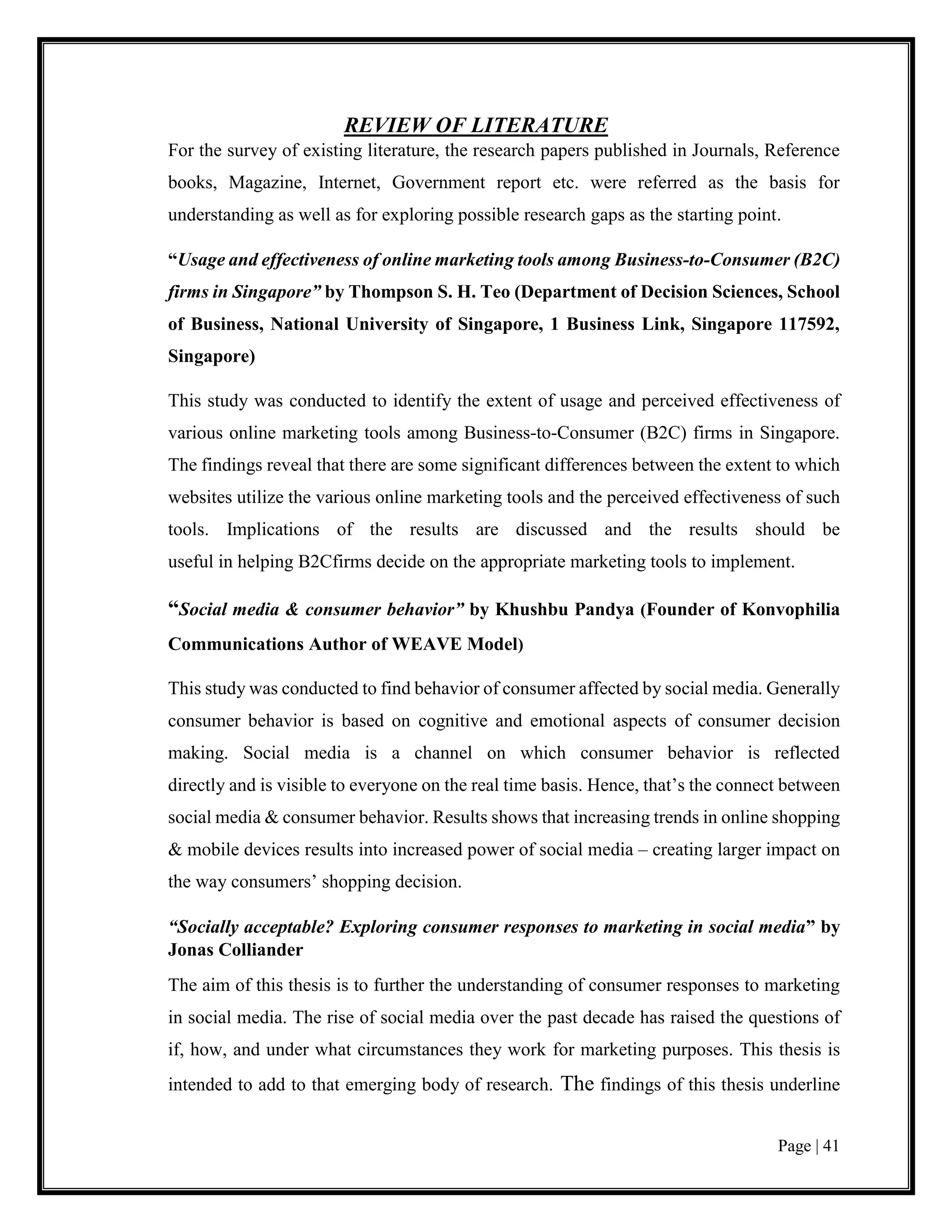 Page | 41
REVIEW OF LITERATURE
For the survey of existing literature, the research papers published in Journals, Reference
books, Magazine, Internet, Government report etc. were referred as the basis for
understanding as well as for exploring possible research gaps as the starting point.
“Usage and effectiveness of online marketing tools among Business-to-Consumer (B2C)
firms in Singapore” by Thompson S. H. Teo (Department of Decision Sciences, School
of Business, National University of Singapore, 1 Business Link, Singapore 117592,
Singapore)
This study was conducted to identify the extent of usage and perceived effectiveness of
various online marketing tools among Business-to-Consumer (B2C) firms in Singapore.
The findings reveal that there are some significant differences between the extent to which
websites utilize the various online marketing tools and the perceived effectiveness of such
tools. Implications of the results are discussed and the results should be
useful in helping B2Cfirms decide on the appropriate marketing tools to implement.
“Social media & consumer behavior” by Khushbu Pandya (Founder of Konvophilia
Communications Author of WEAVE Model)
This study was conducted to find behavior of consumer affected by social media. Generally
consumer behavior is based on cognitive and emotional aspects of consumer decision
making. Social media is a channel on which consumer behavior is reflected
directly and is visible to everyone on the real time basis. Hence, that’s the connect between
social media & consumer behavior. Results shows that increasing trends in online shopping
& mobile devices results into increased power of social media – creating larger impact on
the way consumers’ shopping decision.
“Socially acceptable? Exploring consumer responses to marketing in social media” by
Jonas Colliander
The aim of this thesis is to further the understanding of consumer responses to marketing
in social media. The rise of social media over the past decade has raised the questions of
if, how, and under what circumstances they work for marketing purposes. This thesis is
intended to add to that emerging body of research. The findings of this thesis underline
 