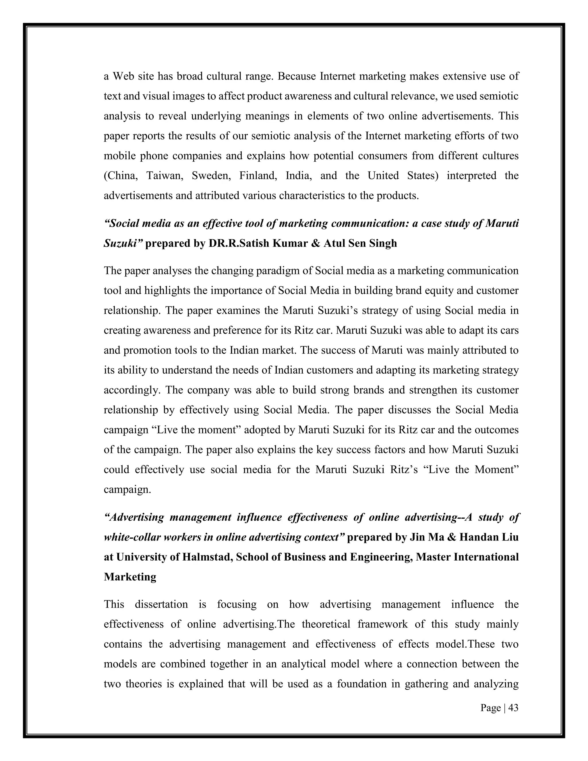Page | 43
a Web site has broad cultural range. Because Internet marketing makes extensive use of
text and visual images to affect product awareness and cultural relevance, we used semiotic
analysis to reveal underlying meanings in elements of two online advertisements. This
paper reports the results of our semiotic analysis of the Internet marketing efforts of two
mobile phone companies and explains how potential consumers from different cultures
(China, Taiwan, Sweden, Finland, India, and the United States) interpreted the
advertisements and attributed various characteristics to the products.
“Social media as an effective tool of marketing communication: a case study of Maruti
Suzuki” prepared by DR.R.Satish Kumar & Atul Sen Singh
The paper analyses the changing paradigm of Social media as a marketing communication
tool and highlights the importance of Social Media in building brand equity and customer
relationship. The paper examines the Maruti Suzuki’s strategy of using Social media in
creating awareness and preference for its Ritz car. Maruti Suzuki was able to adapt its cars
and promotion tools to the Indian market. The success of Maruti was mainly attributed to
its ability to understand the needs of Indian customers and adapting its marketing strategy
accordingly. The company was able to build strong brands and strengthen its customer
relationship by effectively using Social Media. The paper discusses the Social Media
campaign “Live the moment” adopted by Maruti Suzuki for its Ritz car and the outcomes
of the campaign. The paper also explains the key success factors and how Maruti Suzuki
could effectively use social media for the Maruti Suzuki Ritz’s “Live the Moment”
campaign.
“Advertising management influence effectiveness of online advertising--A study of
white-collar workers in online advertising context” prepared by Jin Ma & Handan Liu
at University of Halmstad, School of Business and Engineering, Master International
Marketing
This dissertation is focusing on how advertising management influence the
effectiveness of online advertising.The theoretical framework of this study mainly
contains the advertising management and effectiveness of effects model.These two
models are combined together in an analytical model where a connection between the
two theories is explained that will be used as a foundation in gathering and analyzing
 