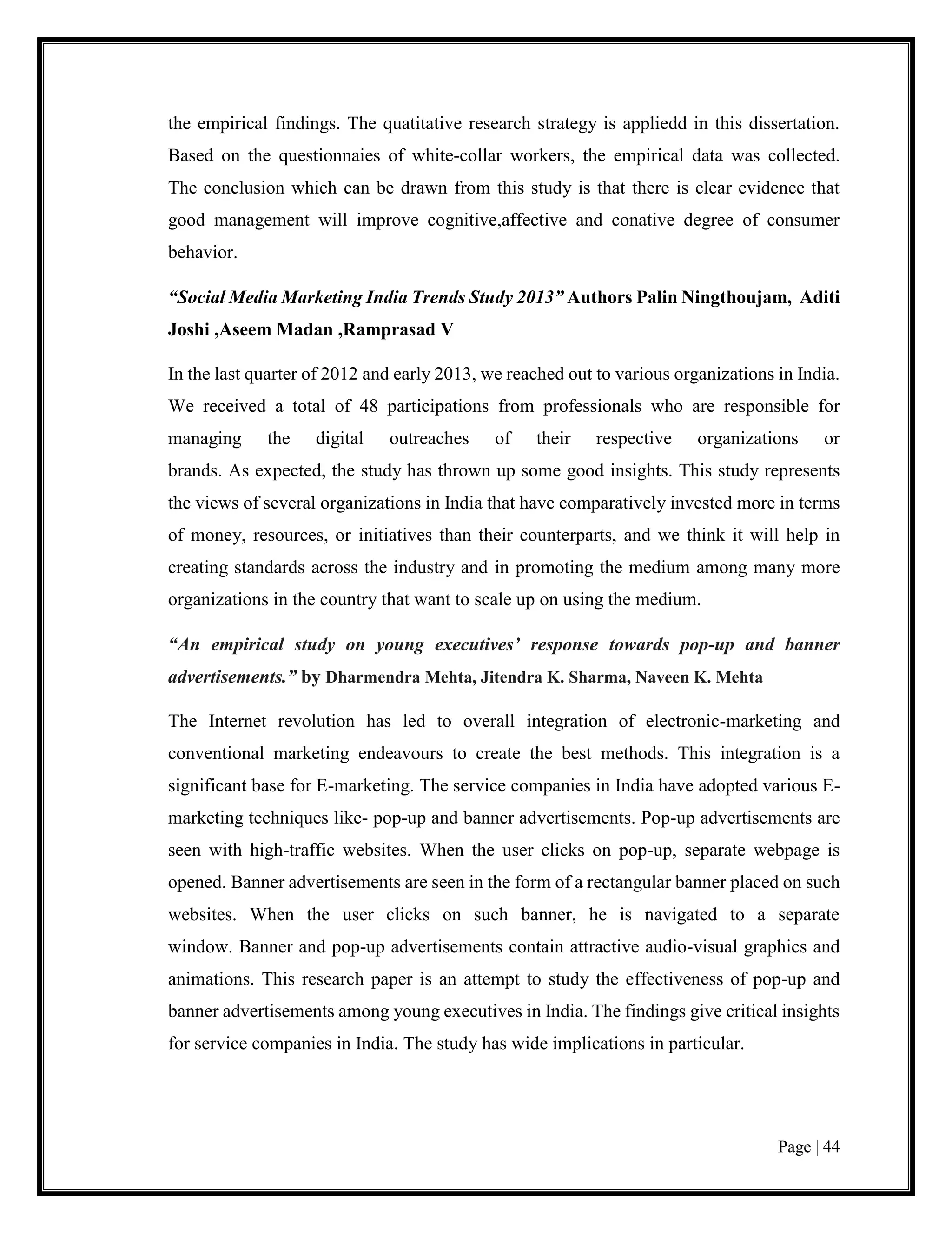 Page | 44
the empirical findings. The quatitative research strategy is appliedd in this dissertation.
Based on the questionnaies of white-collar workers, the empirical data was collected.
The conclusion which can be drawn from this study is that there is clear evidence that
good management will improve cognitive,affective and conative degree of consumer
behavior.
“Social Media Marketing India Trends Study 2013” Authors Palin Ningthoujam, Aditi
Joshi ,Aseem Madan ,Ramprasad V
In the last quarter of 2012 and early 2013, we reached out to various organizations in India.
We received a total of 48 participations from professionals who are responsible for
managing the digital outreaches of their respective organizations or
brands. As expected, the study has thrown up some good insights. This study represents
the views of several organizations in India that have comparatively invested more in terms
of money, resources, or initiatives than their counterparts, and we think it will help in
creating standards across the industry and in promoting the medium among many more
organizations in the country that want to scale up on using the medium.
“An empirical study on young executives’ response towards pop-up and banner
advertisements.” by Dharmendra Mehta, Jitendra K. Sharma, Naveen K. Mehta
The Internet revolution has led to overall integration of electronic-marketing and
conventional marketing endeavours to create the best methods. This integration is a
significant base for E-marketing. The service companies in India have adopted various E-
marketing techniques like- pop-up and banner advertisements. Pop-up advertisements are
seen with high-traffic websites. When the user clicks on pop-up, separate webpage is
opened. Banner advertisements are seen in the form of a rectangular banner placed on such
websites. When the user clicks on such banner, he is navigated to a separate
window. Banner and pop-up advertisements contain attractive audio-visual graphics and
animations. This research paper is an attempt to study the effectiveness of pop-up and
banner advertisements among young executives in India. The findings give critical insights
for service companies in India. The study has wide implications in particular.
 