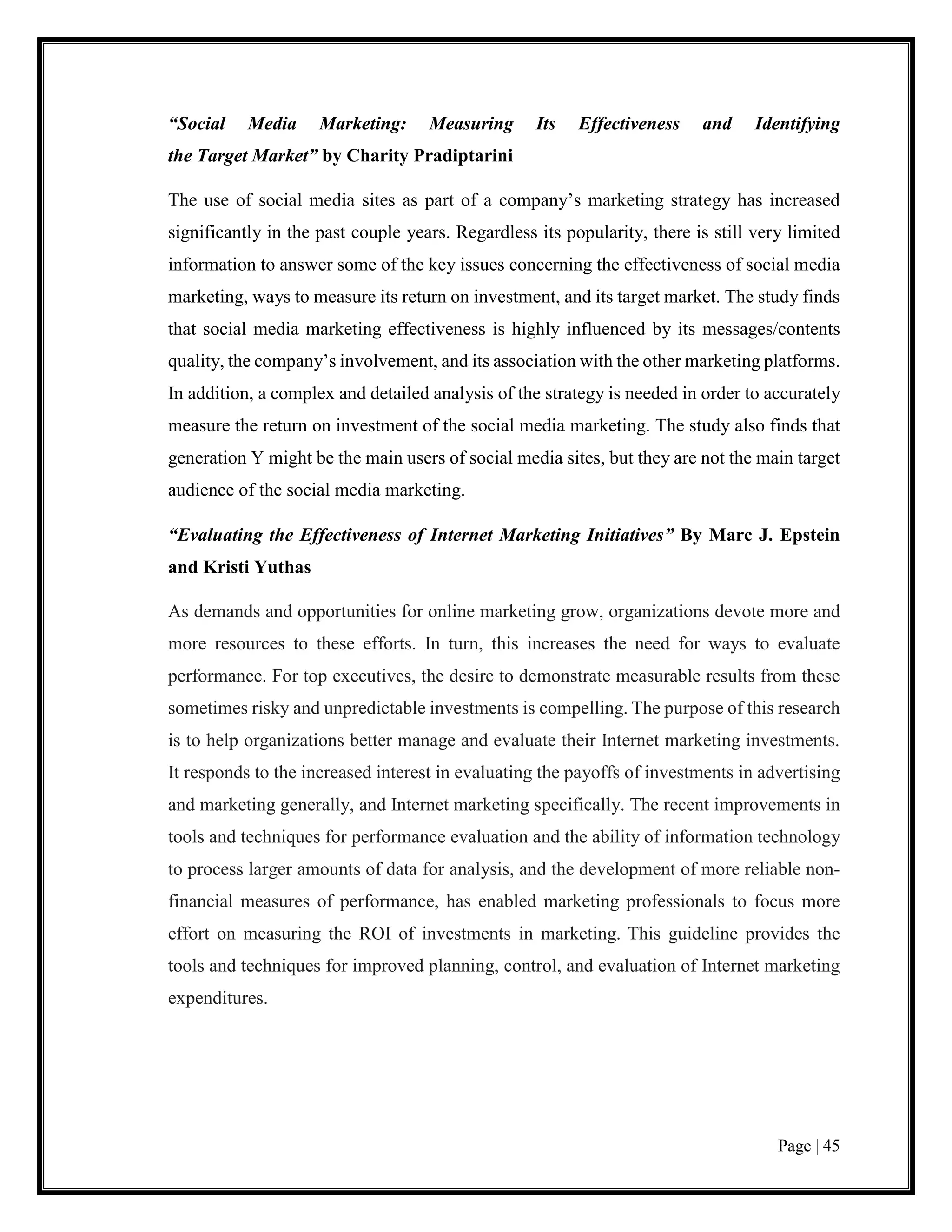 Page | 45
“Social Media Marketing: Measuring Its Effectiveness and Identifying
the Target Market” by Charity Pradiptarini
The use of social media sites as part of a company’s marketing strategy has increased
significantly in the past couple years. Regardless its popularity, there is still very limited
information to answer some of the key issues concerning the effectiveness of social media
marketing, ways to measure its return on investment, and its target market. The study finds
that social media marketing effectiveness is highly influenced by its messages/contents
quality, the company’s involvement, and its association with the other marketing platforms.
In addition, a complex and detailed analysis of the strategy is needed in order to accurately
measure the return on investment of the social media marketing. The study also finds that
generation Y might be the main users of social media sites, but they are not the main target
audience of the social media marketing.
“Evaluating the Effectiveness of Internet Marketing Initiatives” By Marc J. Epstein
and Kristi Yuthas
As demands and opportunities for online marketing grow, organizations devote more and
more resources to these efforts. In turn, this increases the need for ways to evaluate
performance. For top executives, the desire to demonstrate measurable results from these
sometimes risky and unpredictable investments is compelling. The purpose of this research
is to help organizations better manage and evaluate their Internet marketing investments.
It responds to the increased interest in evaluating the payoffs of investments in advertising
and marketing generally, and Internet marketing specifically. The recent improvements in
tools and techniques for performance evaluation and the ability of information technology
to process larger amounts of data for analysis, and the development of more reliable non-
financial measures of performance, has enabled marketing professionals to focus more
effort on measuring the ROI of investments in marketing. This guideline provides the
tools and techniques for improved planning, control, and evaluation of Internet marketing
expenditures.
 