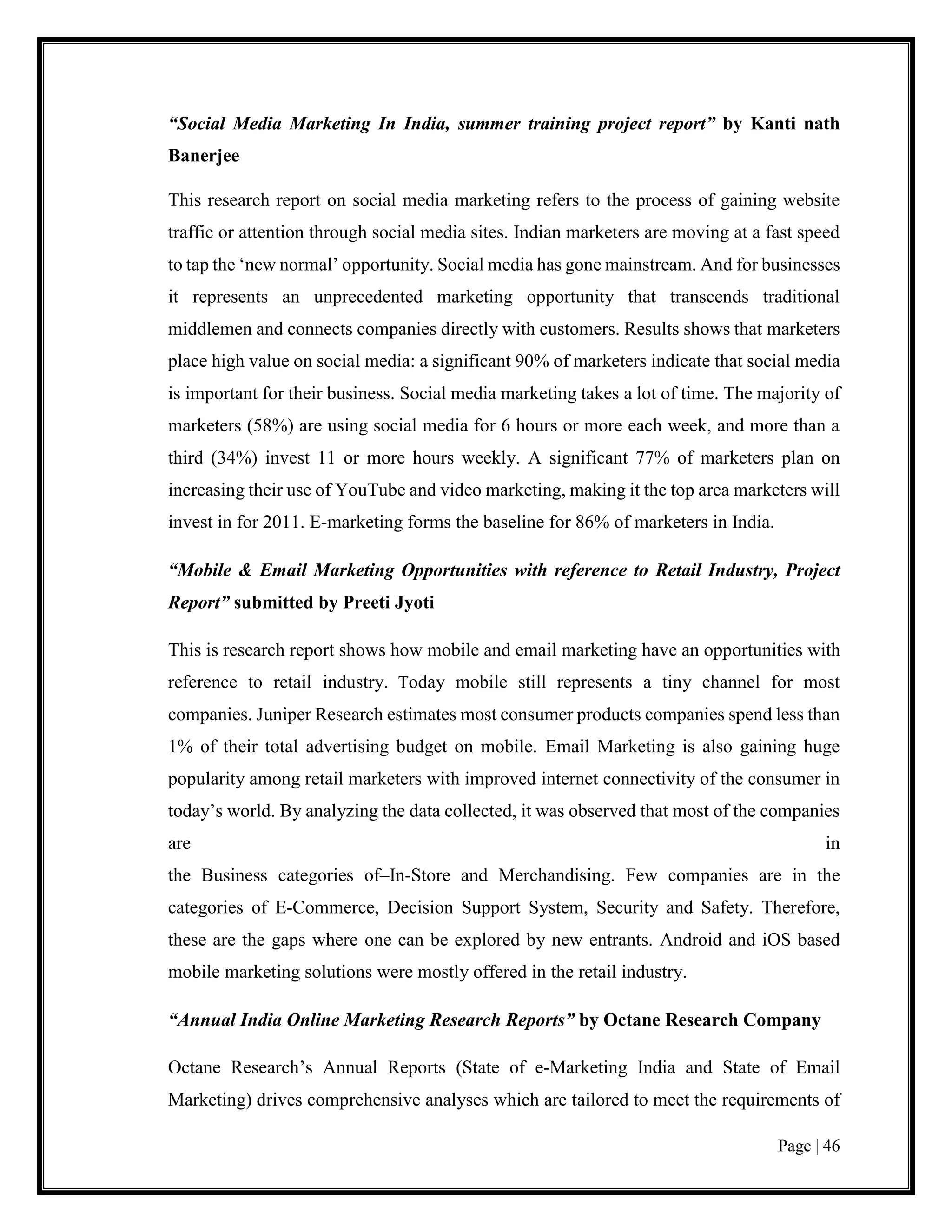 Page | 46
“Social Media Marketing In India, summer training project report” by Kanti nath
Banerjee
This research report on social media marketing refers to the process of gaining website
traffic or attention through social media sites. Indian marketers are moving at a fast speed
to tap the ‘new normal’ opportunity. Social media has gone mainstream. And for businesses
it represents an unprecedented marketing opportunity that transcends traditional
middlemen and connects companies directly with customers. Results shows that marketers
place high value on social media: a significant 90% of marketers indicate that social media
is important for their business. Social media marketing takes a lot of time. The majority of
marketers (58%) are using social media for 6 hours or more each week, and more than a
third (34%) invest 11 or more hours weekly. A significant 77% of marketers plan on
increasing their use of YouTube and video marketing, making it the top area marketers will
invest in for 2011. E-marketing forms the baseline for 86% of marketers in India.
“Mobile & Email Marketing Opportunities with reference to Retail Industry, Project
Report” submitted by Preeti Jyoti
This is research report shows how mobile and email marketing have an opportunities with
reference to retail industry. Today mobile still represents a tiny channel for most
companies. Juniper Research estimates most consumer products companies spend less than
1% of their total advertising budget on mobile. Email Marketing is also gaining huge
popularity among retail marketers with improved internet connectivity of the consumer in
today’s world. By analyzing the data collected, it was observed that most of the companies
are in
the Business categories of–In-Store and Merchandising. Few companies are in the
categories of E-Commerce, Decision Support System, Security and Safety. Therefore,
these are the gaps where one can be explored by new entrants. Android and iOS based
mobile marketing solutions were mostly offered in the retail industry.
“Annual India Online Marketing Research Reports” by Octane Research Company
Octane Research’s Annual Reports (State of e-Marketing India and State of Email
Marketing) drives comprehensive analyses which are tailored to meet the requirements of
 