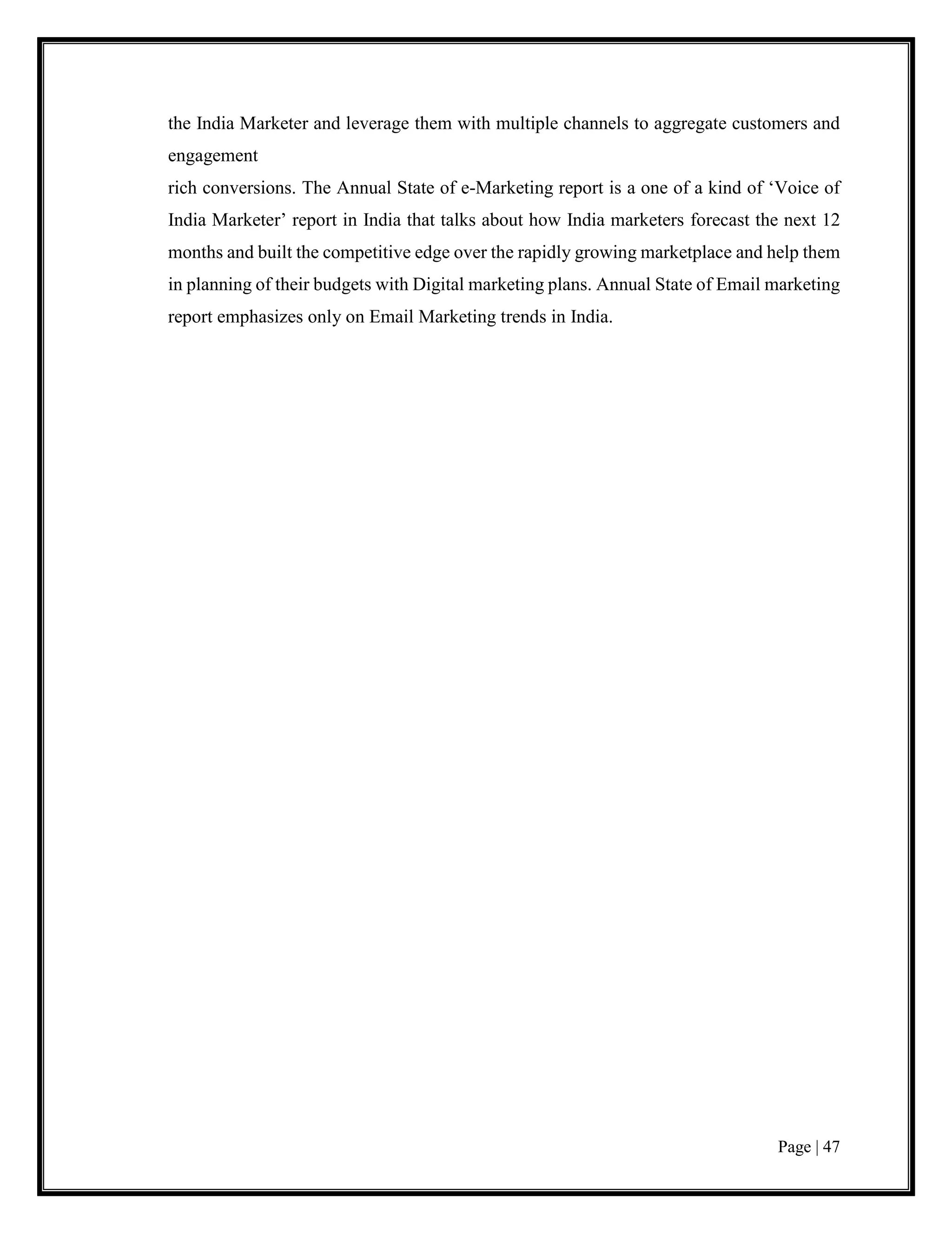 Page | 47
the India Marketer and leverage them with multiple channels to aggregate customers and
engagement
rich conversions. The Annual State of e-Marketing report is a one of a kind of ‘Voice of
India Marketer’ report in India that talks about how India marketers forecast the next 12
months and built the competitive edge over the rapidly growing marketplace and help them
in planning of their budgets with Digital marketing plans. Annual State of Email marketing
report emphasizes only on Email Marketing trends in India.
 