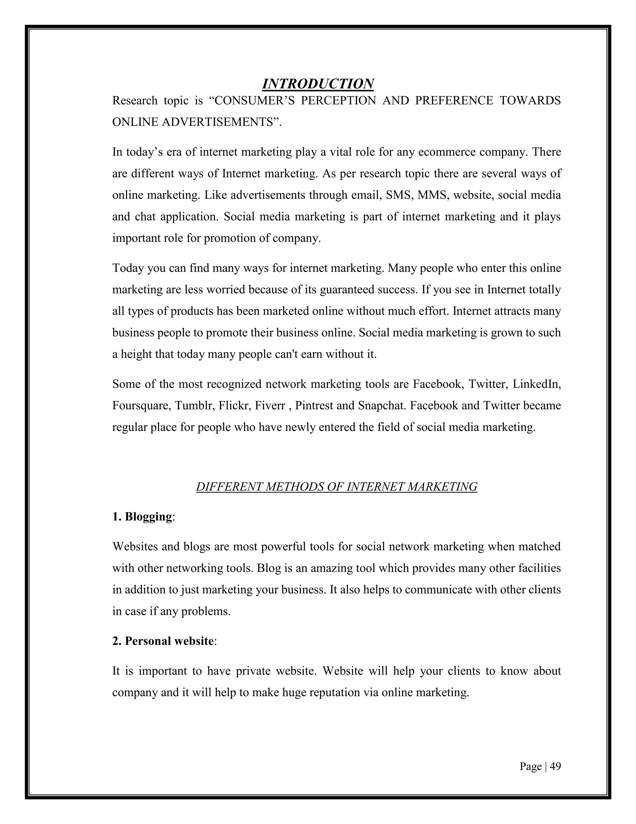 Page | 49
INTRODUCTION
Research topic is “CONSUMER’S PERCEPTION AND PREFERENCE TOWARDS
ONLINE ADVERTISEMENTS”.
In today’s era of internet marketing play a vital role for any ecommerce company. There
are different ways of Internet marketing. As per research topic there are several ways of
online marketing. Like advertisements through email, SMS, MMS, website, social media
and chat application. Social media marketing is part of internet marketing and it plays
important role for promotion of company.
Today you can find many ways for internet marketing. Many people who enter this online
marketing are less worried because of its guaranteed success. If you see in Internet totally
all types of products has been marketed online without much effort. Internet attracts many
business people to promote their business online. Social media marketing is grown to such
a height that today many people can't earn without it.
Some of the most recognized network marketing tools are Facebook, Twitter, LinkedIn,
Foursquare, Tumblr, Flickr, Fiverr , Pintrest and Snapchat. Facebook and Twitter became
regular place for people who have newly entered the field of social media marketing.
DIFFERENT METHODS OF INTERNET MARKETING
1. Blogging:
Websites and blogs are most powerful tools for social network marketing when matched
with other networking tools. Blog is an amazing tool which provides many other facilities
in addition to just marketing your business. It also helps to communicate with other clients
in case if any problems.
2. Personal website:
It is important to have private website. Website will help your clients to know about
company and it will help to make huge reputation via online marketing.
 