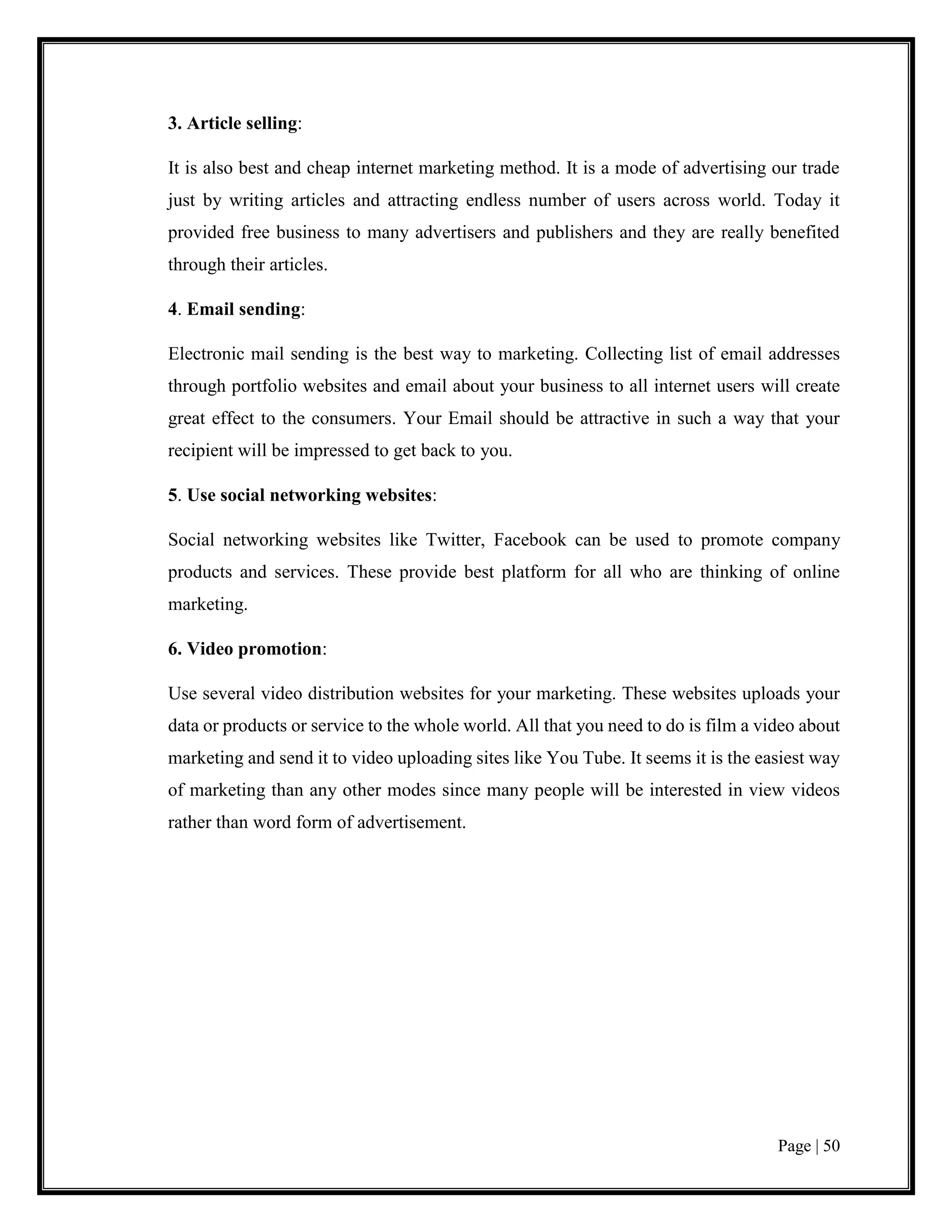 Page | 50
3. Article selling:
It is also best and cheap internet marketing method. It is a mode of advertising our trade
just by writing articles and attracting endless number of users across world. Today it
provided free business to many advertisers and publishers and they are really benefited
through their articles.
4. Email sending:
Electronic mail sending is the best way to marketing. Collecting list of email addresses
through portfolio websites and email about your business to all internet users will create
great effect to the consumers. Your Email should be attractive in such a way that your
recipient will be impressed to get back to you.
5. Use social networking websites:
Social networking websites like Twitter, Facebook can be used to promote company
products and services. These provide best platform for all who are thinking of online
marketing.
6. Video promotion:
Use several video distribution websites for your marketing. These websites uploads your
data or products or service to the whole world. All that you need to do is film a video about
marketing and send it to video uploading sites like You Tube. It seems it is the easiest way
of marketing than any other modes since many people will be interested in view videos
rather than word form of advertisement.
 
