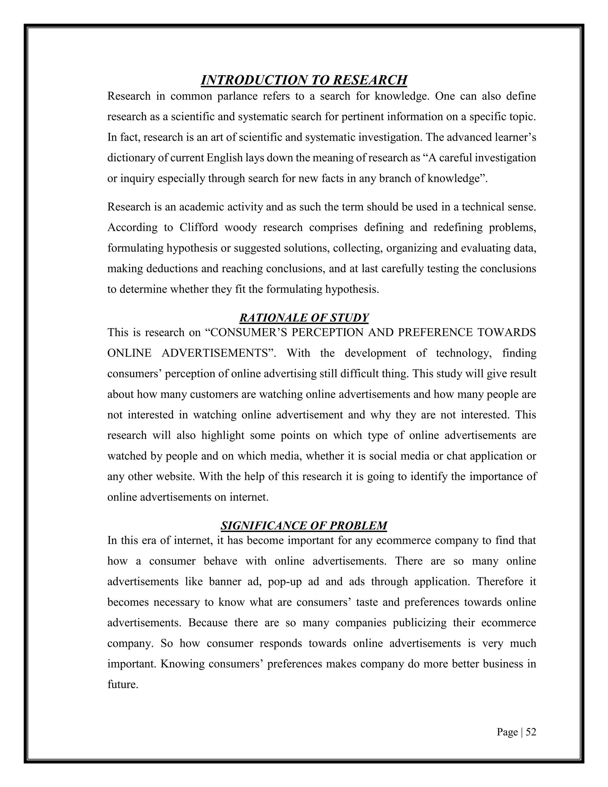 Page | 52
INTRODUCTION TO RESEARCH
Research in common parlance refers to a search for knowledge. One can also define
research as a scientific and systematic search for pertinent information on a specific topic.
In fact, research is an art of scientific and systematic investigation. The advanced learner’s
dictionary of current English lays down the meaning of research as “A careful investigation
or inquiry especially through search for new facts in any branch of knowledge”.
Research is an academic activity and as such the term should be used in a technical sense.
According to Clifford woody research comprises defining and redefining problems,
formulating hypothesis or suggested solutions, collecting, organizing and evaluating data,
making deductions and reaching conclusions, and at last carefully testing the conclusions
to determine whether they fit the formulating hypothesis.
RATIONALE OF STUDY
This is research on “CONSUMER’S PERCEPTION AND PREFERENCE TOWARDS
ONLINE ADVERTISEMENTS”. With the development of technology, finding
consumers’ perception of online advertising still difficult thing. This study will give result
about how many customers are watching online advertisements and how many people are
not interested in watching online advertisement and why they are not interested. This
research will also highlight some points on which type of online advertisements are
watched by people and on which media, whether it is social media or chat application or
any other website. With the help of this research it is going to identify the importance of
online advertisements on internet.
SIGNIFICANCE OF PROBLEM
In this era of internet, it has become important for any ecommerce company to find that
how a consumer behave with online advertisements. There are so many online
advertisements like banner ad, pop-up ad and ads through application. Therefore it
becomes necessary to know what are consumers’ taste and preferences towards online
advertisements. Because there are so many companies publicizing their ecommerce
company. So how consumer responds towards online advertisements is very much
important. Knowing consumers’ preferences makes company do more better business in
future.
 