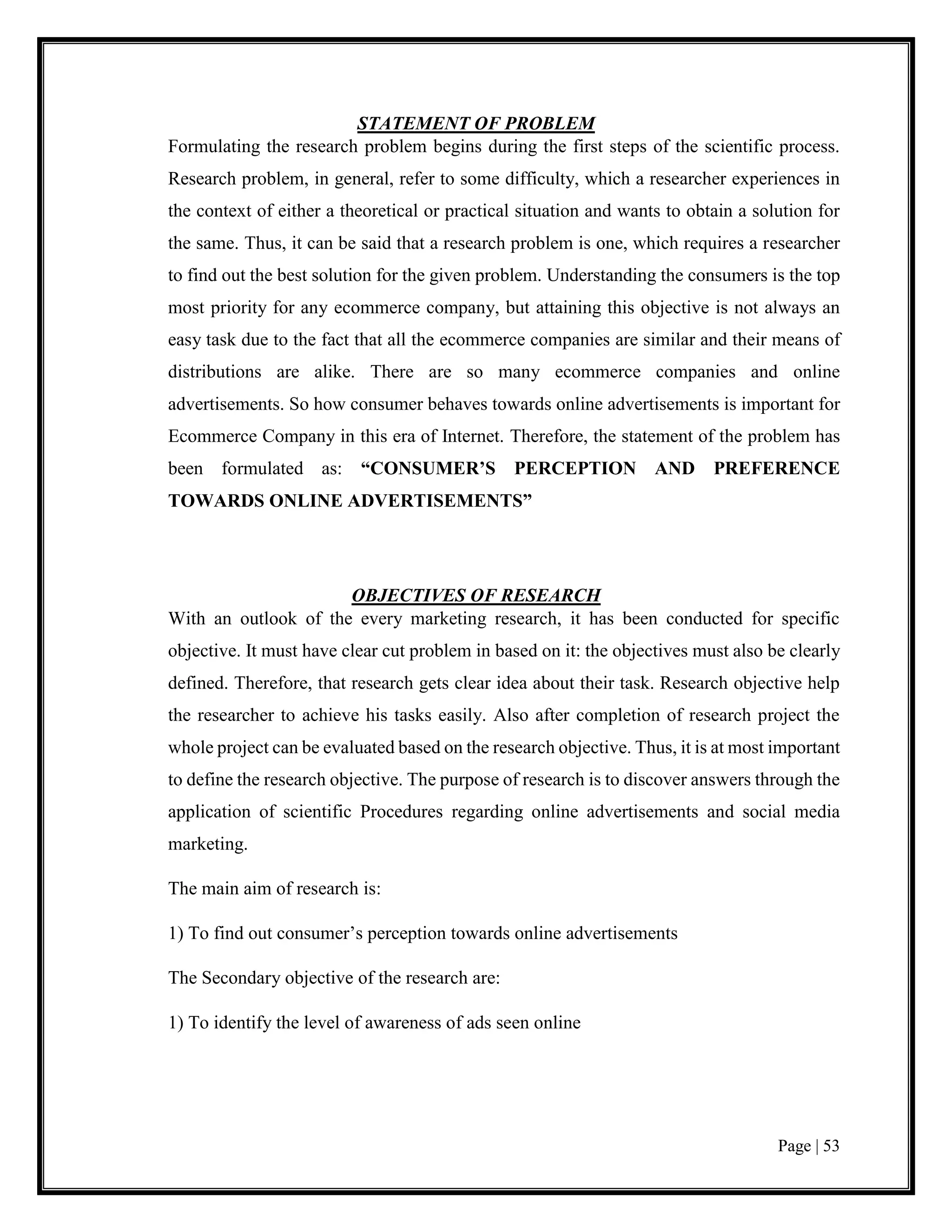 Page | 53
STATEMENT OF PROBLEM
Formulating the research problem begins during the first steps of the scientific process.
Research problem, in general, refer to some difficulty, which a researcher experiences in
the context of either a theoretical or practical situation and wants to obtain a solution for
the same. Thus, it can be said that a research problem is one, which requires a researcher
to find out the best solution for the given problem. Understanding the consumers is the top
most priority for any ecommerce company, but attaining this objective is not always an
easy task due to the fact that all the ecommerce companies are similar and their means of
distributions are alike. There are so many ecommerce companies and online
advertisements. So how consumer behaves towards online advertisements is important for
Ecommerce Company in this era of Internet. Therefore, the statement of the problem has
been formulated as: “CONSUMER’S PERCEPTION AND PREFERENCE
TOWARDS ONLINE ADVERTISEMENTS”
OBJECTIVES OF RESEARCH
With an outlook of the every marketing research, it has been conducted for specific
objective. It must have clear cut problem in based on it: the objectives must also be clearly
defined. Therefore, that research gets clear idea about their task. Research objective help
the researcher to achieve his tasks easily. Also after completion of research project the
whole project can be evaluated based on the research objective. Thus, it is at most important
to define the research objective. The purpose of research is to discover answers through the
application of scientific Procedures regarding online advertisements and social media
marketing.
The main aim of research is:
1) To find out consumer’s perception towards online advertisements
The Secondary objective of the research are:
1) To identify the level of awareness of ads seen online
 
