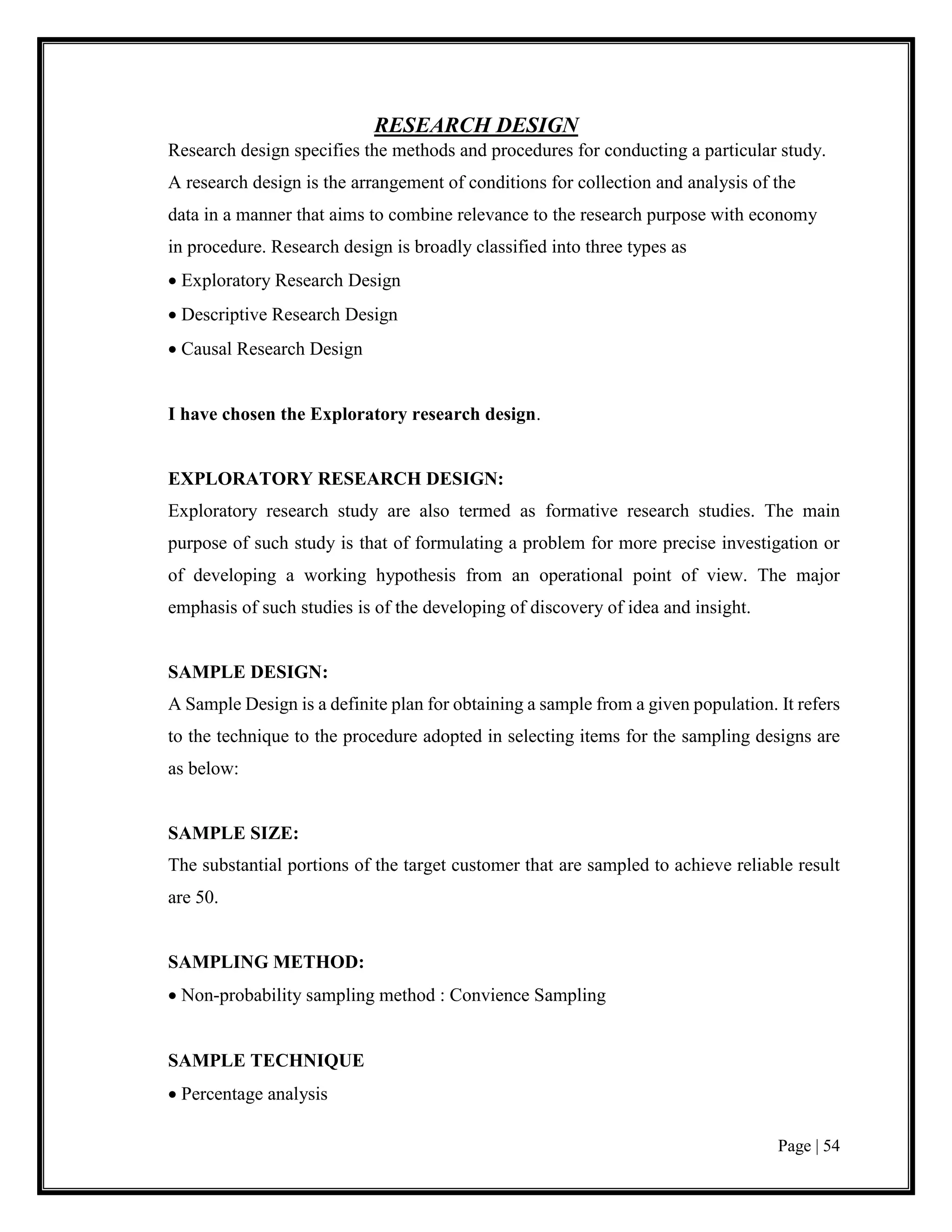 Page | 54
RESEARCH DESIGN
Research design specifies the methods and procedures for conducting a particular study.
A research design is the arrangement of conditions for collection and analysis of the
data in a manner that aims to combine relevance to the research purpose with economy
in procedure. Research design is broadly classified into three types as
 Exploratory Research Design
 Descriptive Research Design
 Causal Research Design
I have chosen the Exploratory research design.
EXPLORATORY RESEARCH DESIGN:
Exploratory research study are also termed as formative research studies. The main
purpose of such study is that of formulating a problem for more precise investigation or
of developing a working hypothesis from an operational point of view. The major
emphasis of such studies is of the developing of discovery of idea and insight.
SAMPLE DESIGN:
A Sample Design is a definite plan for obtaining a sample from a given population. It refers
to the technique to the procedure adopted in selecting items for the sampling designs are
as below:
SAMPLE SIZE:
The substantial portions of the target customer that are sampled to achieve reliable result
are 50.
SAMPLING METHOD:
 Non-probability sampling method : Convience Sampling
SAMPLE TECHNIQUE
 Percentage analysis
 