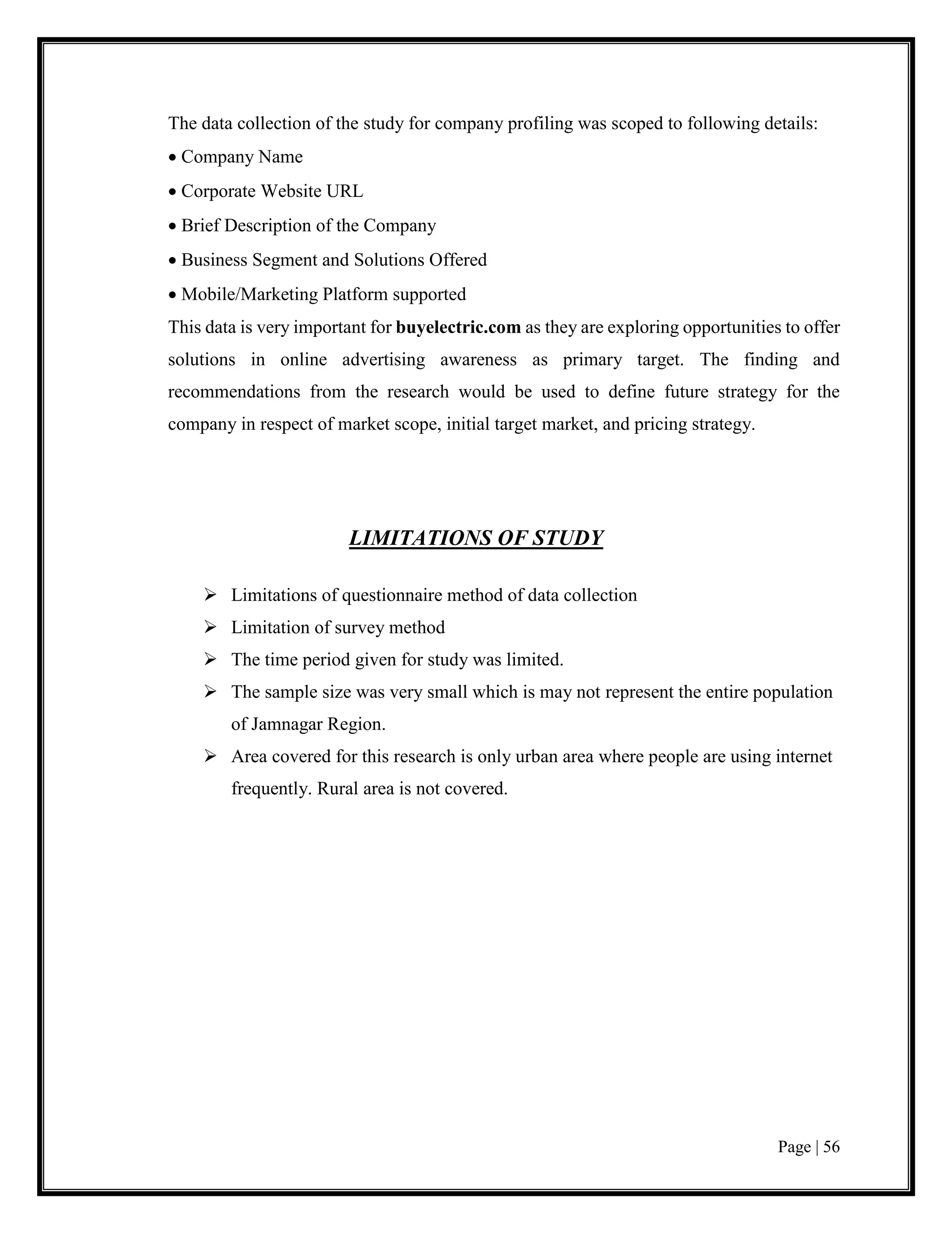 Page | 56
The data collection of the study for company profiling was scoped to following details:
 Company Name
 Corporate Website URL
 Brief Description of the Company
 Business Segment and Solutions Offered
 Mobile/Marketing Platform supported
This data is very important for buyelectric.com as they are exploring opportunities to offer
solutions in online advertising awareness as primary target. The finding and
recommendations from the research would be used to define future strategy for the
company in respect of market scope, initial target market, and pricing strategy.
LIMITATIONS OF STUDY
 Limitations of questionnaire method of data collection
 Limitation of survey method
 The time period given for study was limited.
 The sample size was very small which is may not represent the entire population
of Jamnagar Region.
 Area covered for this research is only urban area where people are using internet
frequently. Rural area is not covered.
 