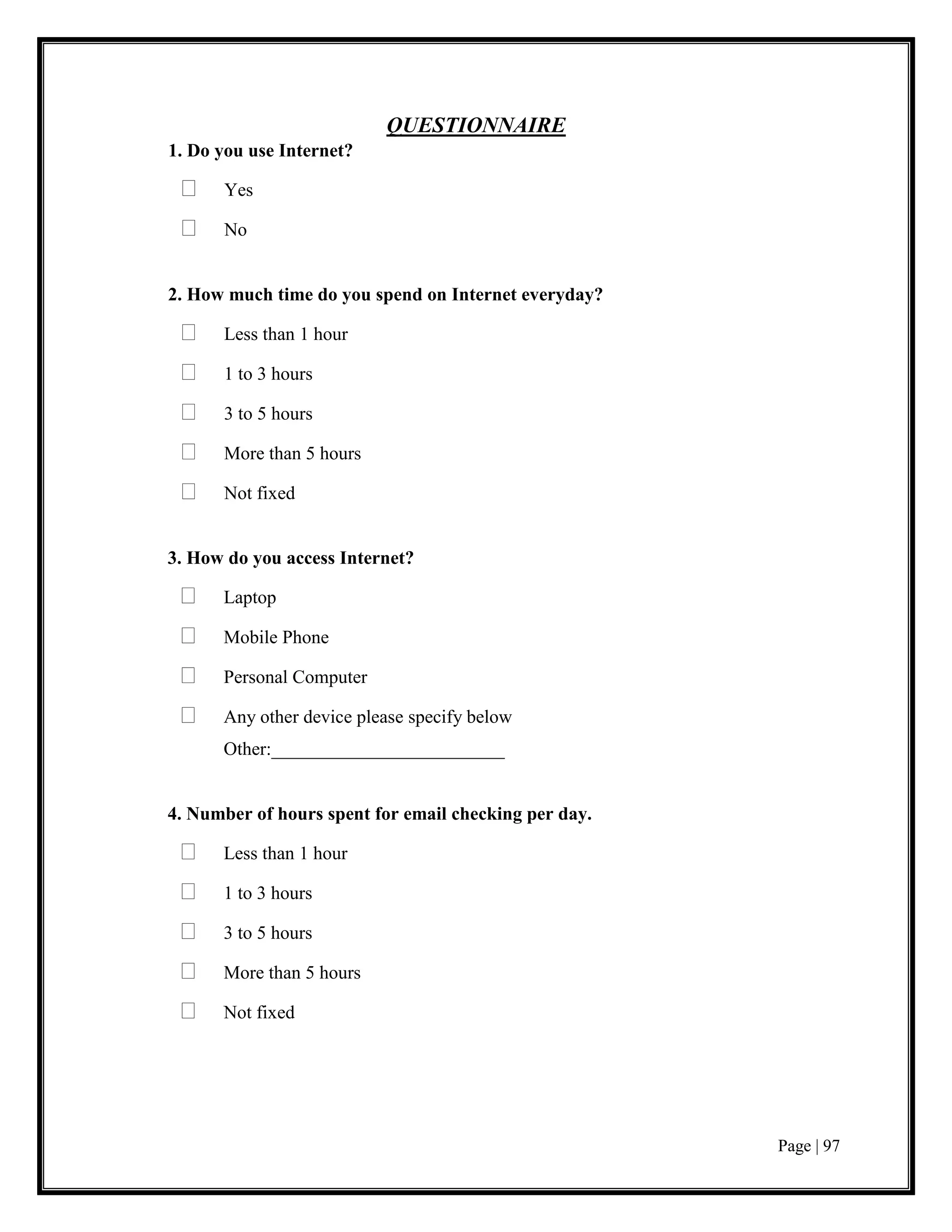 Page | 97
QUESTIONNAIRE
1. Do you use Internet?
 Yes
 No
2. How much time do you spend on Internet everyday?
 Less than 1 hour
 1 to 3 hours
 3 to 5 hours
 More than 5 hours
 Not fixed
3. How do you access Internet?
 Laptop
 Mobile Phone
 Personal Computer
 Any other device please specify below
Other:_________________________
4. Number of hours spent for email checking per day.
 Less than 1 hour
 1 to 3 hours
 3 to 5 hours
 More than 5 hours
 Not fixed
 