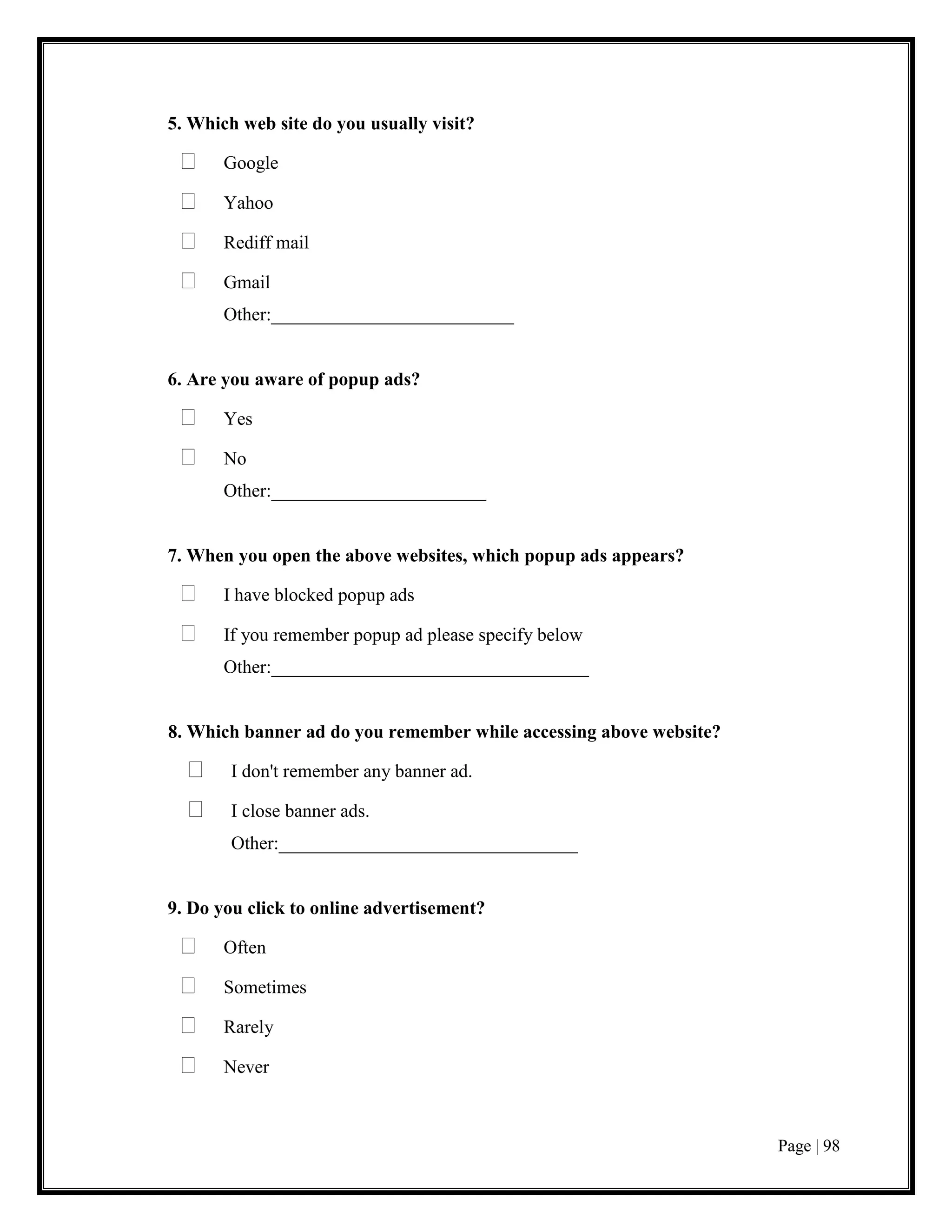 Page | 98
5. Which web site do you usually visit?
 Google
 Yahoo
 Rediff mail
 Gmail
Other:__________________________
6. Are you aware of popup ads?
 Yes
 No
Other:_______________________
7. When you open the above websites, which popup ads appears?
 I have blocked popup ads
 If you remember popup ad please specify below
Other:__________________________________
8. Which banner ad do you remember while accessing above website?
 I don't remember any banner ad.
 I close banner ads.
Other:________________________________
9. Do you click to online advertisement?
 Often
 Sometimes
 Rarely
 Never
 