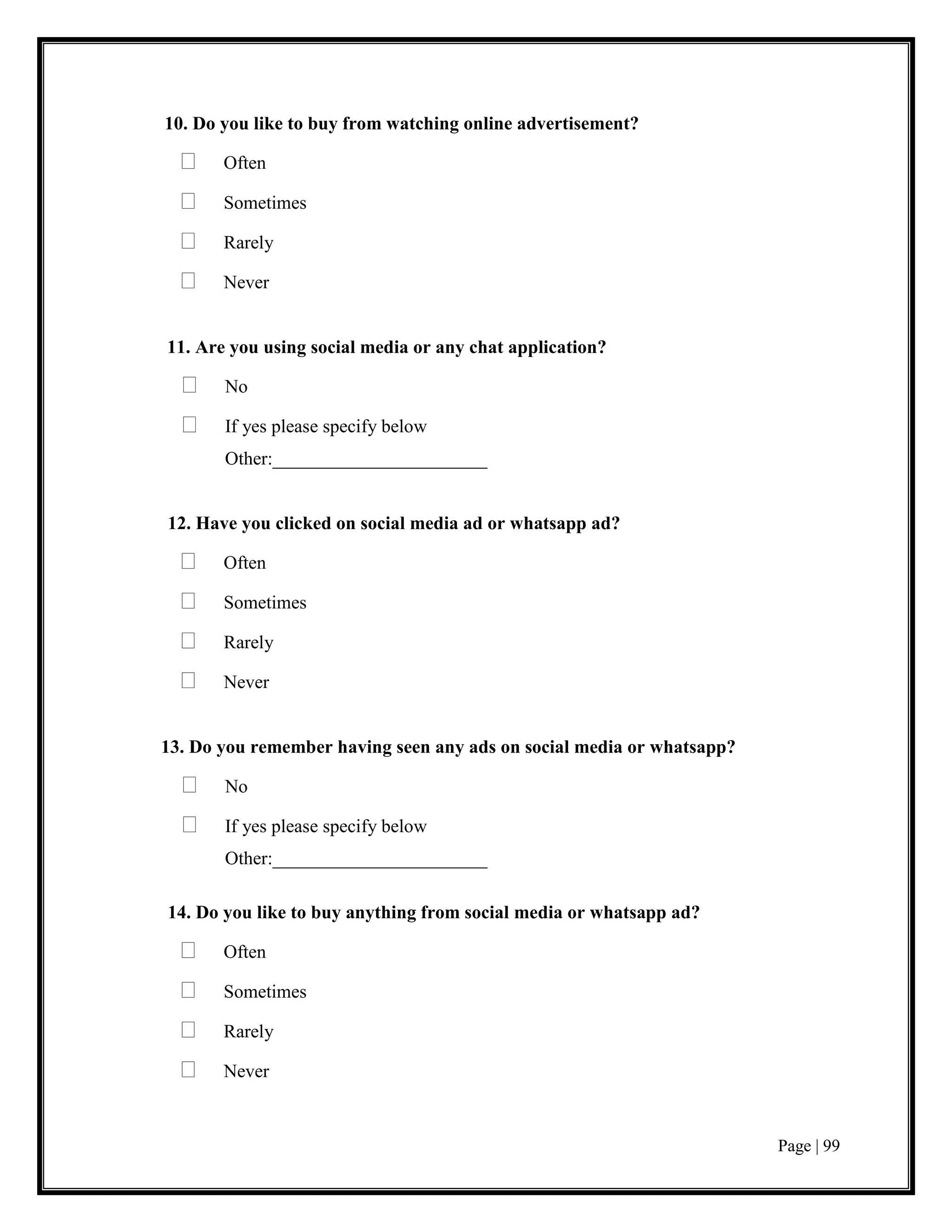 Page | 99
10. Do you like to buy from watching online advertisement?
 Often
 Sometimes
 Rarely
 Never
11. Are you using social media or any chat application?
 No
 If yes please specify below
Other:_______________________
12. Have you clicked on social media ad or whatsapp ad?
 Often
 Sometimes
 Rarely
 Never
13. Do you remember having seen any ads on social media or whatsapp?
 No
 If yes please specify below
Other:_______________________
14. Do you like to buy anything from social media or whatsapp ad?
 Often
 Sometimes
 Rarely
 Never
 