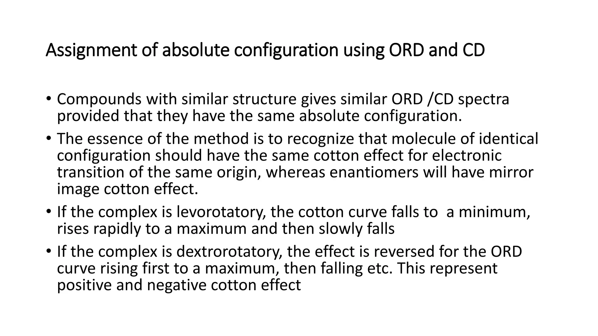 Assignment of absolute configuration using ORD and CD
• Compounds with similar structure gives similar ORD /CD spectra
provided that they have the same absolute configuration.
• The essence of the method is to recognize that molecule of identical
configuration should have the same cotton effect for electronic
transition of the same origin, whereas enantiomers will have mirror
image cotton effect.
• If the complex is levorotatory, the cotton curve falls to a minimum,
rises rapidly to a maximum and then slowly falls
• If the complex is dextrorotatory, the effect is reversed for the ORD
curve rising first to a maximum, then falling etc. This represent
positive and negative cotton effect
 