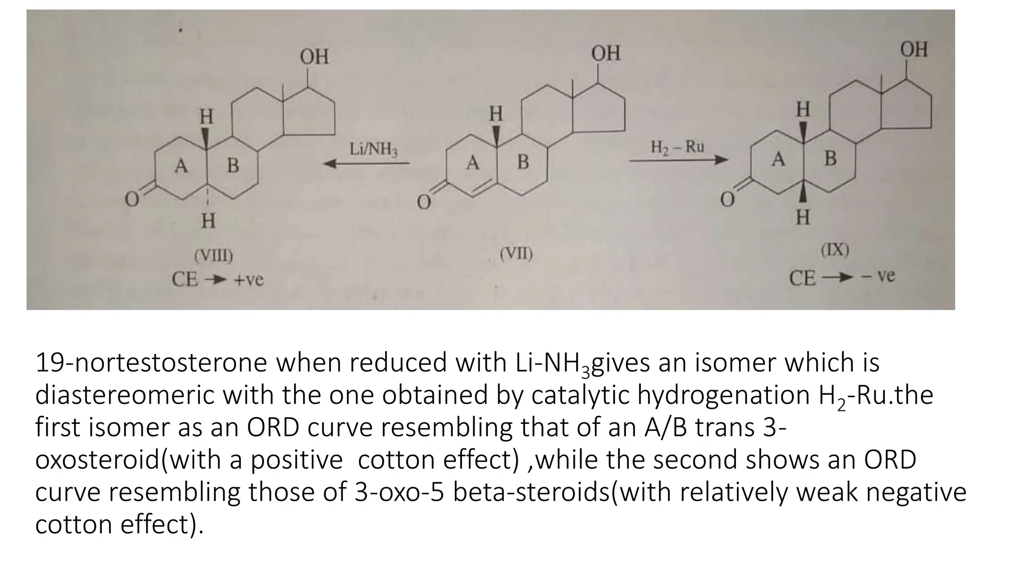 19-nortestosterone when reduced with Li-NH3gives an isomer which is
diastereomeric with the one obtained by catalytic hydrogenation H2-Ru.the
first isomer as an ORD curve resembling that of an A/B trans 3-
oxosteroid(with a positive cotton effect) ,while the second shows an ORD
curve resembling those of 3-oxo-5 beta-steroids(with relatively weak negative
cotton effect).
 