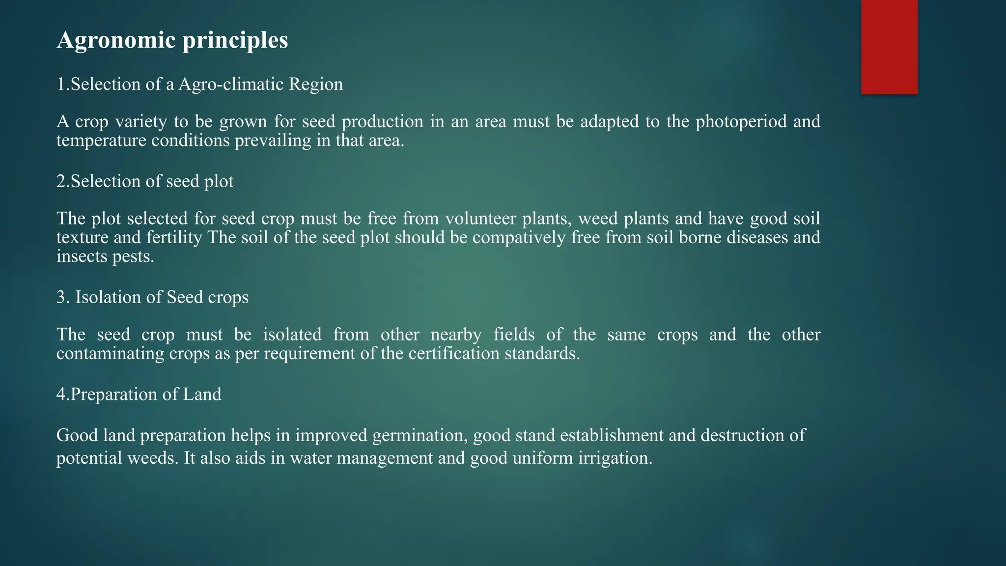 Agronomic principles
1.Selection of a Agro-climatic Region
A crop variety to be grown for seed production in an area must be adapted to the photoperiod and
temperature conditions prevailing in that area.
2.Selection of seed plot
The plot selected for seed crop must be free from volunteer plants, weed plants and have good soil
texture and fertility The soil of the seed plot should be compatively free from soil borne diseases and
insects pests.
3. Isolation of Seed crops
The seed crop must be isolated from other nearby fields of the same crops and the other
contaminating crops as per requirement of the certification standards.
4.Preparation of Land
Good land preparation helps in improved germination, good stand establishment and destruction of
potential weeds. It also aids in water management and good uniform irrigation.
 