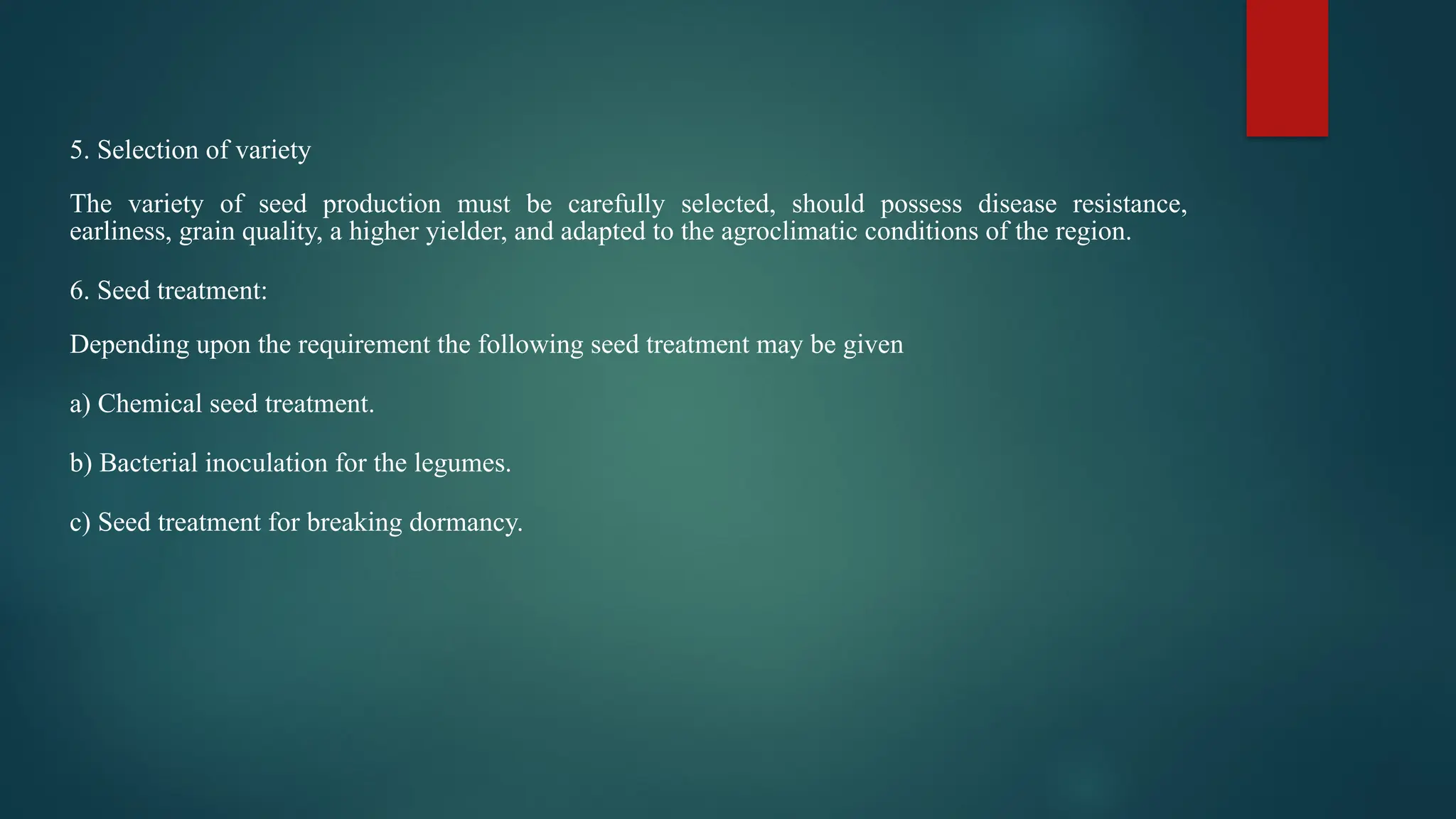 5. Selection of variety
The variety of seed production must be carefully selected, should possess disease resistance,
earliness, grain quality, a higher yielder, and adapted to the agroclimatic conditions of the region.
6. Seed treatment:
Depending upon the requirement the following seed treatment may be given
a) Chemical seed treatment.
b) Bacterial inoculation for the legumes.
c) Seed treatment for breaking dormancy.
 