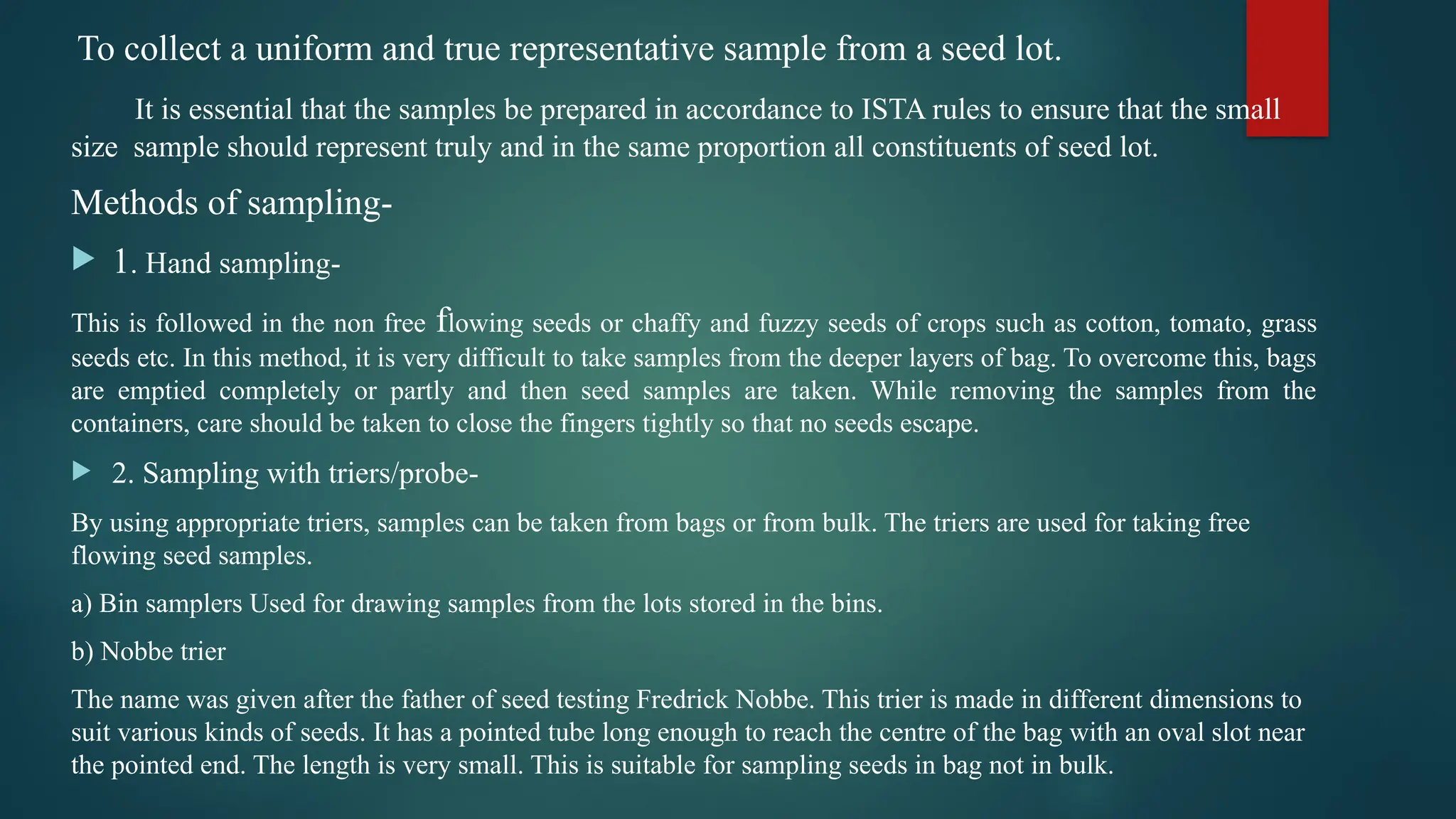 To collect a uniform and true representative sample from a seed lot.
It is essential that the samples be prepared in accordance to ISTA rules to ensure that the small
size sample should represent truly and in the same proportion all constituents of seed lot.
Methods of sampling-
 1. Hand sampling-
This is followed in the non free flowing seeds or chaffy and fuzzy seeds of crops such as cotton, tomato, grass
seeds etc. In this method, it is very difficult to take samples from the deeper layers of bag. To overcome this, bags
are emptied completely or partly and then seed samples are taken. While removing the samples from the
containers, care should be taken to close the fingers tightly so that no seeds escape.
 2. Sampling with triers/probe-
By using appropriate triers, samples can be taken from bags or from bulk. The triers are used for taking free
flowing seed samples.
a) Bin samplers Used for drawing samples from the lots stored in the bins.
b) Nobbe trier
The name was given after the father of seed testing Fredrick Nobbe. This trier is made in different dimensions to
suit various kinds of seeds. It has a pointed tube long enough to reach the centre of the bag with an oval slot near
the pointed end. The length is very small. This is suitable for sampling seeds in bag not in bulk.
 
