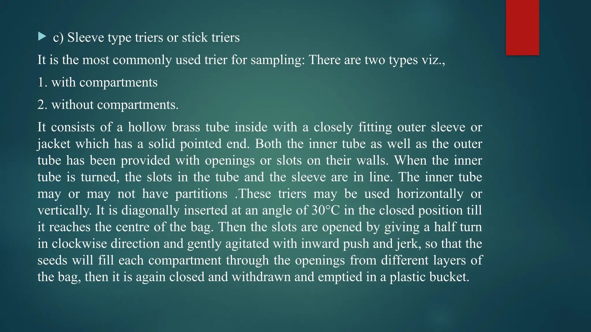  c) Sleeve type triers or stick triers
It is the most commonly used trier for sampling: There are two types viz.,
1. with compartments
2. without compartments.
It consists of a hollow brass tube inside with a closely fitting outer sleeve or
jacket which has a solid pointed end. Both the inner tube as well as the outer
tube has been provided with openings or slots on their walls. When the inner
tube is turned, the slots in the tube and the sleeve are in line. The inner tube
may or may not have partitions .These triers may be used horizontally or
vertically. It is diagonally inserted at an angle of 30°C in the closed position till
it reaches the centre of the bag. Then the slots are opened by giving a half turn
in clockwise direction and gently agitated with inward push and jerk, so that the
seeds will fill each compartment through the openings from different layers of
the bag, then it is again closed and withdrawn and emptied in a plastic bucket.
 