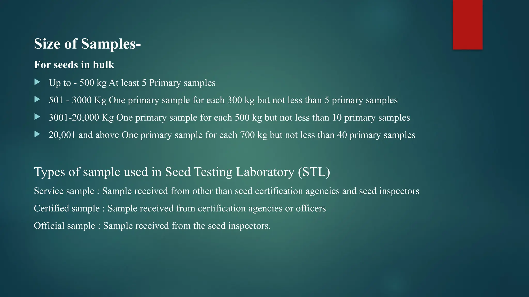 Size of Samples-
For seeds in bulk
 Up to - 500 kg At least 5 Primary samples
 501 - 3000 Kg One primary sample for each 300 kg but not less than 5 primary samples
 3001-20,000 Kg One primary sample for each 500 kg but not less than 10 primary samples
 20,001 and above One primary sample for each 700 kg but not less than 40 primary samples
Types of sample used in Seed Testing Laboratory (STL)
Service sample : Sample received from other than seed certification agencies and seed inspectors
Certified sample : Sample received from certification agencies or officers
Official sample : Sample received from the seed inspectors.
 