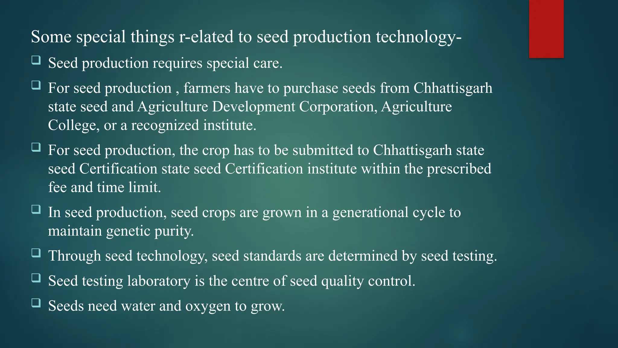 Some special things r-elated to seed production technology-
 Seed production requires special care.
 For seed production , farmers have to purchase seeds from Chhattisgarh
state seed and Agriculture Development Corporation, Agriculture
College, or a recognized institute.
 For seed production, the crop has to be submitted to Chhattisgarh state
seed Certification state seed Certification institute within the prescribed
fee and time limit.
 In seed production, seed crops are grown in a generational cycle to
maintain genetic purity.
 Through seed technology, seed standards are determined by seed testing.
 Seed testing laboratory is the centre of seed quality control.
 Seeds need water and oxygen to grow.
 