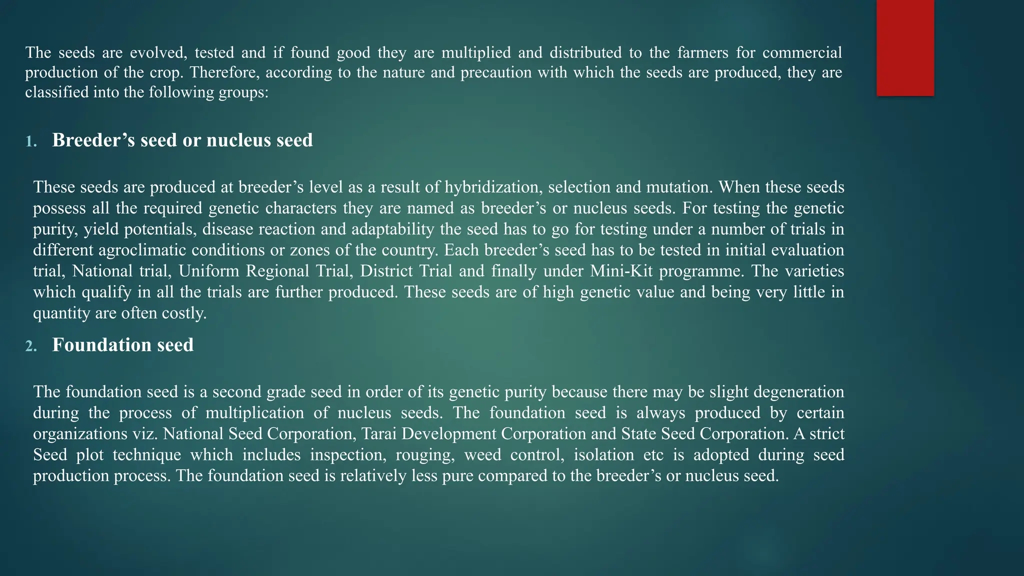 The seeds are evolved, tested and if found good they are multiplied and distributed to the farmers for commercial
production of the crop. Therefore, according to the nature and precaution with which the seeds are produced, they are
classified into the following groups:
1. Breeder’s seed or nucleus seed
These seeds are produced at breeder’s level as a result of hybridization, selection and mutation. When these seeds
possess all the required genetic characters they are named as breeder’s or nucleus seeds. For testing the genetic
purity, yield potentials, disease reaction and adaptability the seed has to go for testing under a number of trials in
different agroclimatic conditions or zones of the country. Each breeder’s seed has to be tested in initial evaluation
trial, National trial, Uniform Regional Trial, District Trial and finally under Mini-Kit programme. The varieties
which qualify in all the trials are further produced. These seeds are of high genetic value and being very little in
quantity are often costly.
2. Foundation seed
The foundation seed is a second grade seed in order of its genetic purity because there may be slight degeneration
during the process of multiplication of nucleus seeds. The foundation seed is always produced by certain
organizations viz. National Seed Corporation, Tarai Development Corporation and State Seed Corporation. A strict
Seed plot technique which includes inspection, rouging, weed control, isolation etc is adopted during seed
production process. The foundation seed is relatively less pure compared to the breeder’s or nucleus seed.
 