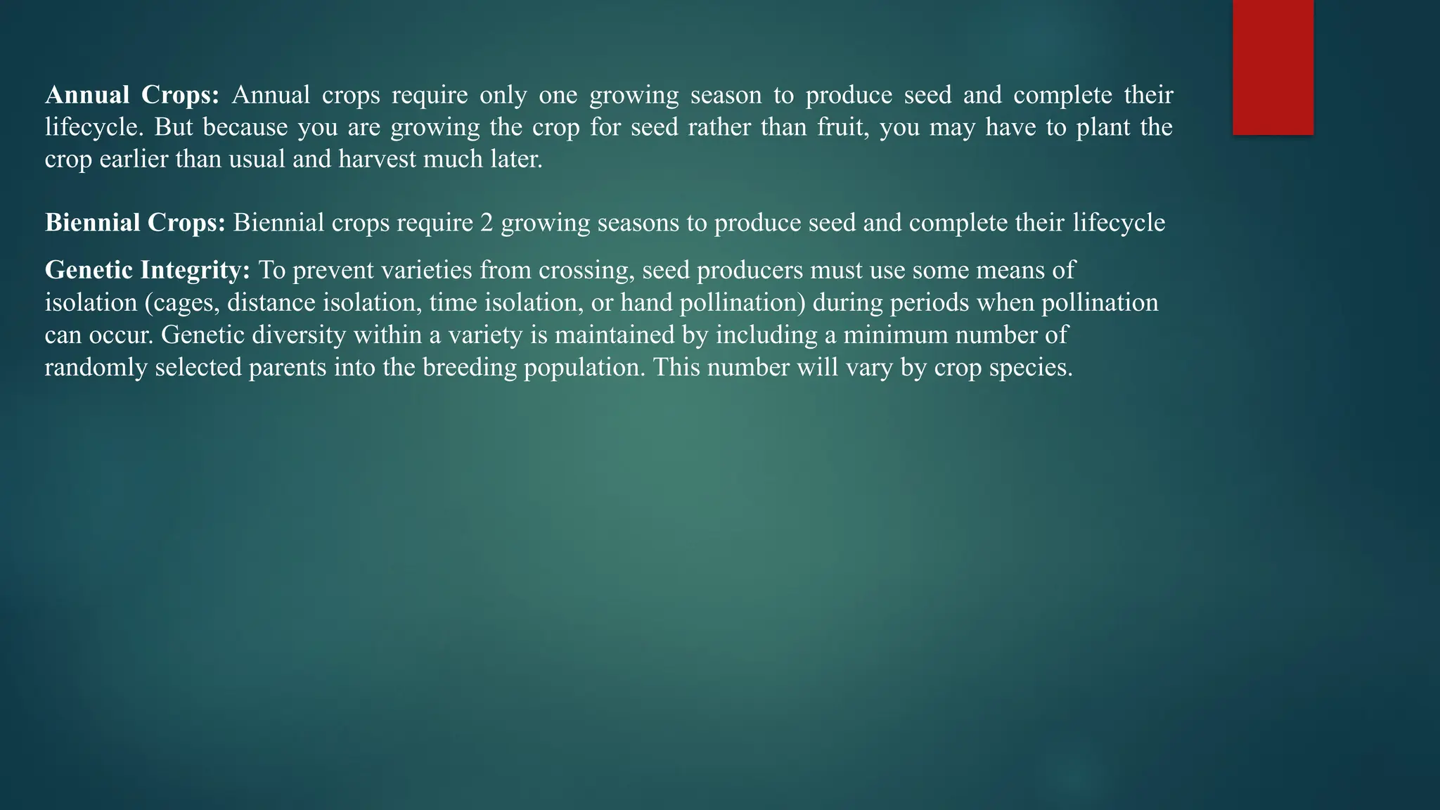 Annual Crops: Annual crops require only one growing season to produce seed and complete their
lifecycle. But because you are growing the crop for seed rather than fruit, you may have to plant the
crop earlier than usual and harvest much later.
Biennial Crops: Biennial crops require 2 growing seasons to produce seed and complete their lifecycle
Genetic Integrity: To prevent varieties from crossing, seed producers must use some means of
isolation (cages, distance isolation, time isolation, or hand pollination) during periods when pollination
can occur. Genetic diversity within a variety is maintained by including a minimum number of
randomly selected parents into the breeding population. This number will vary by crop species.
 