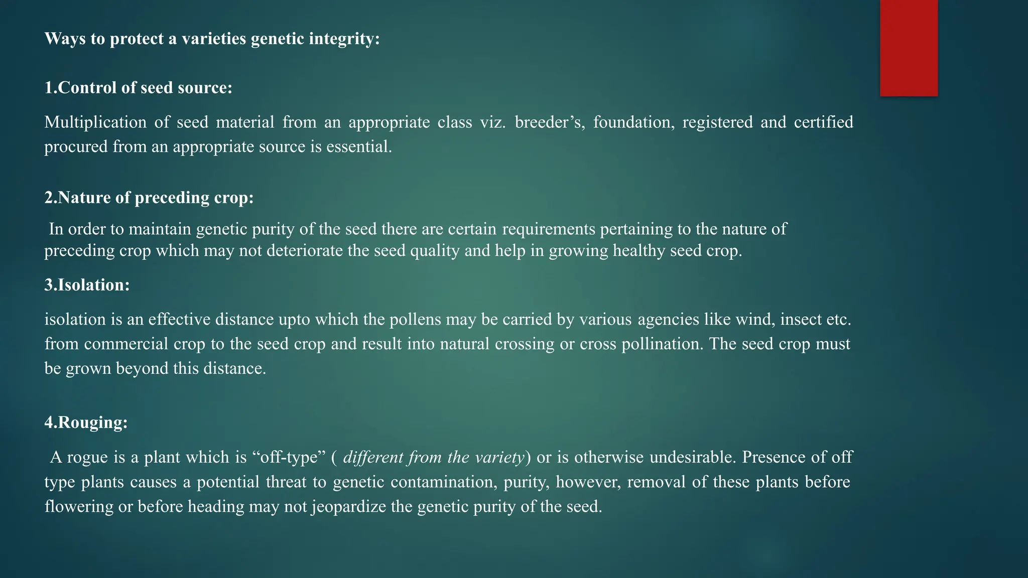 Ways to protect a varieties genetic integrity:
1.Control of seed source:
Multiplication of seed material from an appropriate class viz. breeder’s, foundation, registered and certified
procured from an appropriate source is essential.
2.Nature of preceding crop:
In order to maintain genetic purity of the seed there are certain requirements pertaining to the nature of
preceding crop which may not deteriorate the seed quality and help in growing healthy seed crop.
3.Isolation:
isolation is an effective distance upto which the pollens may be carried by various agencies like wind, insect etc.
from commercial crop to the seed crop and result into natural crossing or cross pollination. The seed crop must
be grown beyond this distance.
4.Rouging:
A rogue is a plant which is “off-type” ( different from the variety) or is otherwise undesirable. Presence of off
type plants causes a potential threat to genetic contamination, purity, however, removal of these plants before
flowering or before heading may not jeopardize the genetic purity of the seed.
 