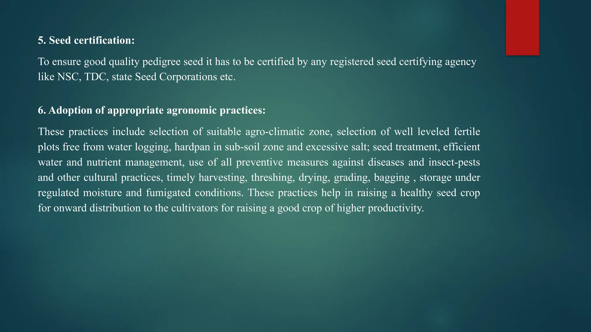 5. Seed certification:
To ensure good quality pedigree seed it has to be certified by any registered seed certifying agency
like NSC, TDC, state Seed Corporations etc.
6. Adoption of appropriate agronomic practices:
These practices include selection of suitable agro-climatic zone, selection of well leveled fertile
plots free from water logging, hardpan in sub-soil zone and excessive salt; seed treatment, efficient
water and nutrient management, use of all preventive measures against diseases and insect-pests
and other cultural practices, timely harvesting, threshing, drying, grading, bagging , storage under
regulated moisture and fumigated conditions. These practices help in raising a healthy seed crop
for onward distribution to the cultivators for raising a good crop of higher productivity.
 