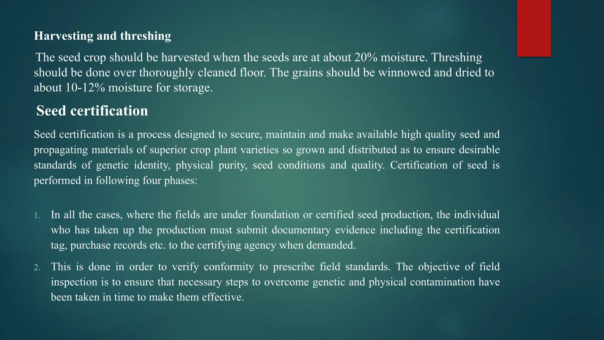 Harvesting and threshing
The seed crop should be harvested when the seeds are at about 20% moisture. Threshing
should be done over thoroughly cleaned floor. The grains should be winnowed and dried to
about 10-12% moisture for storage.
Seed certification
Seed certification is a process designed to secure, maintain and make available high quality seed and
propagating materials of superior crop plant varieties so grown and distributed as to ensure desirable
standards of genetic identity, physical purity, seed conditions and quality. Certification of seed is
performed in following four phases:
1. In all the cases, where the fields are under foundation or certified seed production, the individual
who has taken up the production must submit documentary evidence including the certification
tag, purchase records etc. to the certifying agency when demanded.
2. This is done in order to verify conformity to prescribe field standards. The objective of field
inspection is to ensure that necessary steps to overcome genetic and physical contamination have
been taken in time to make them effective.
 
