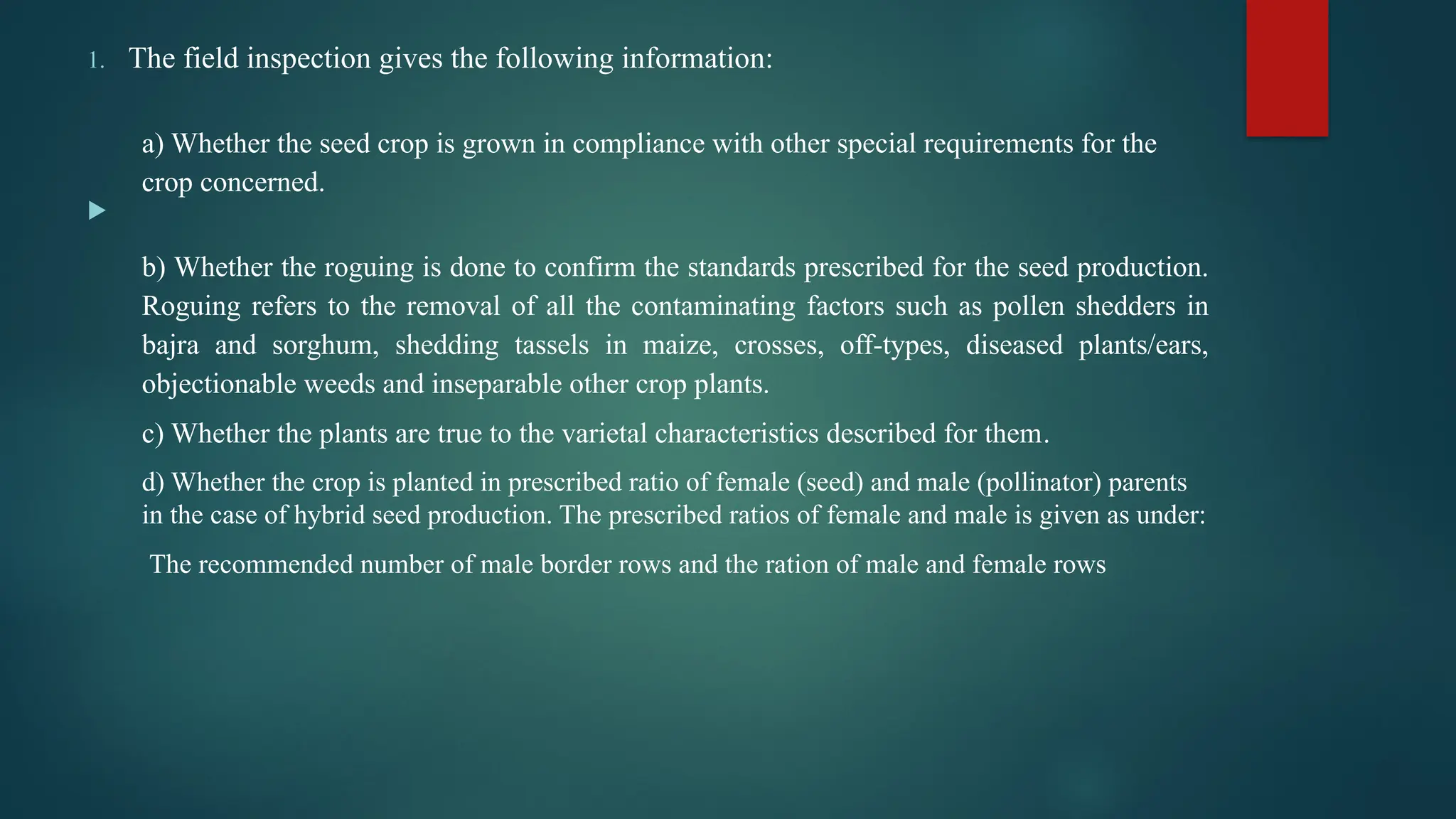 1. The field inspection gives the following information:
a) Whether the seed crop is grown in compliance with other special requirements for the
crop concerned.

b) Whether the roguing is done to confirm the standards prescribed for the seed production.
Roguing refers to the removal of all the contaminating factors such as pollen shedders in
bajra and sorghum, shedding tassels in maize, crosses, off-types, diseased plants/ears,
objectionable weeds and inseparable other crop plants.
c) Whether the plants are true to the varietal characteristics described for them.
d) Whether the crop is planted in prescribed ratio of female (seed) and male (pollinator) parents
in the case of hybrid seed production. The prescribed ratios of female and male is given as under:
The recommended number of male border rows and the ration of male and female rows
 
