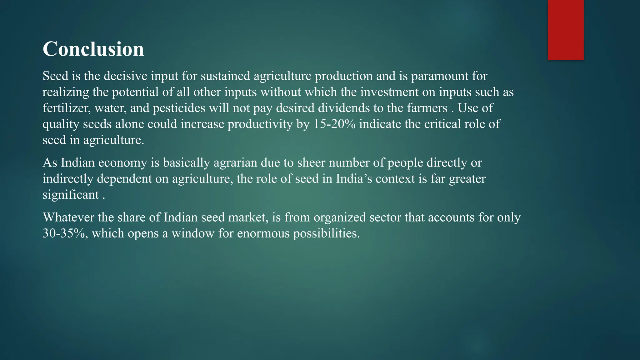 Conclusion
Seed is the decisive input for sustained agriculture production and is paramount for
realizing the potential of all other inputs without which the investment on inputs such as
fertilizer, water, and pesticides will not pay desired dividends to the farmers . Use of
quality seeds alone could increase productivity by 15-20% indicate the critical role of
seed in agriculture.
As Indian economy is basically agrarian due to sheer number of people directly or
indirectly dependent on agriculture, the role of seed in India’s context is far greater
significant .
Whatever the share of Indian seed market, is from organized sector that accounts for only
30-35%, which opens a window for enormous possibilities.
 