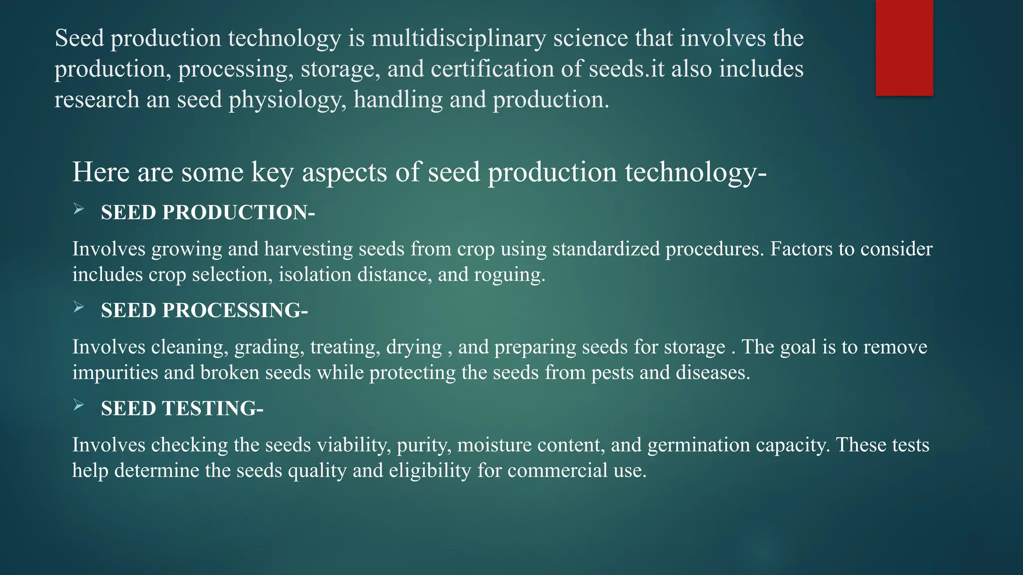 Seed production technology is multidisciplinary science that involves the
production, processing, storage, and certification of seeds.it also includes
research an seed physiology, handling and production.
Here are some key aspects of seed production technology-
 SEED PRODUCTION-
Involves growing and harvesting seeds from crop using standardized procedures. Factors to consider
includes crop selection, isolation distance, and roguing.
 SEED PROCESSING-
Involves cleaning, grading, treating, drying , and preparing seeds for storage . The goal is to remove
impurities and broken seeds while protecting the seeds from pests and diseases.
 SEED TESTING-
Involves checking the seeds viability, purity, moisture content, and germination capacity. These tests
help determine the seeds quality and eligibility for commercial use.
 