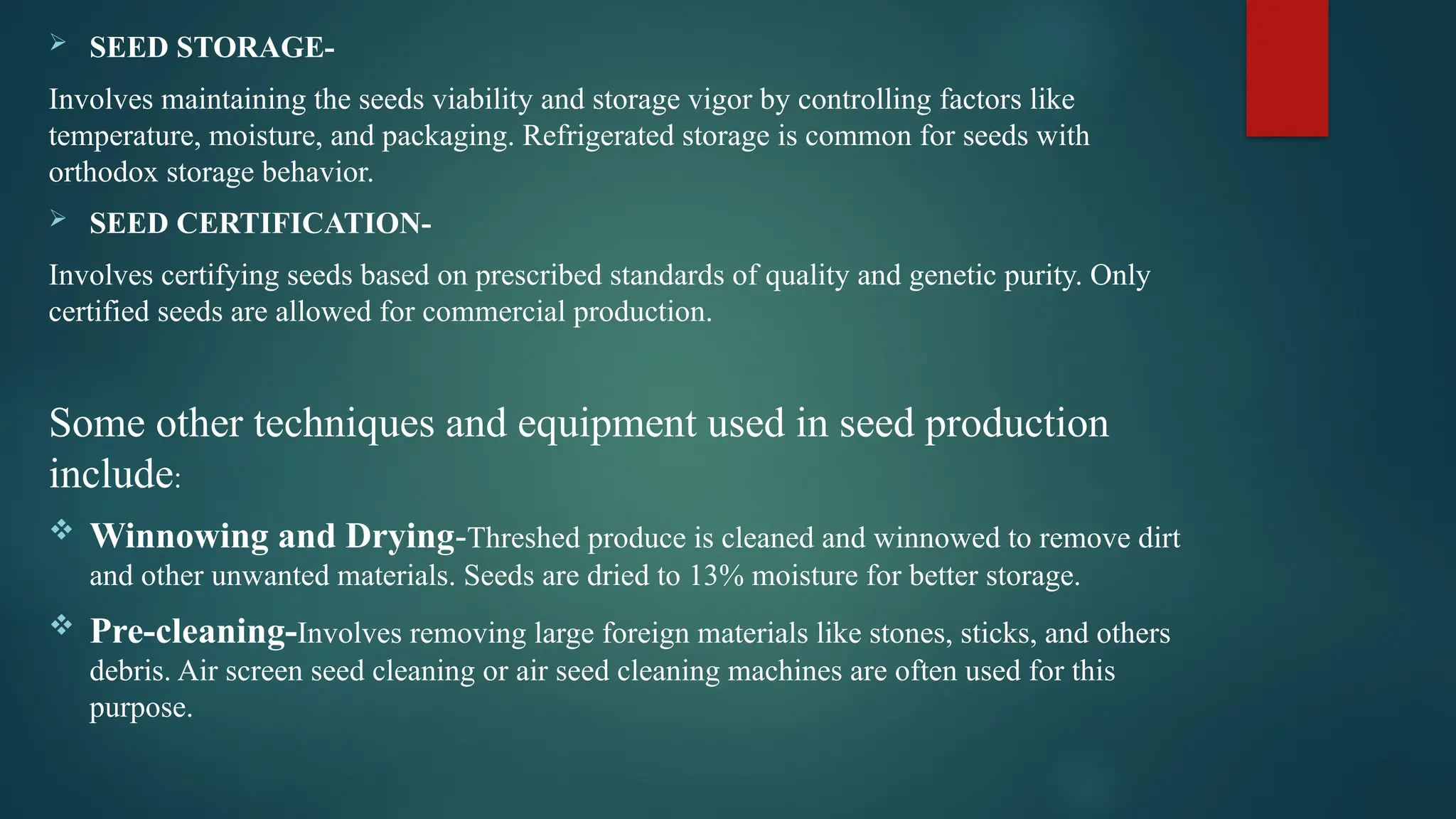  SEED STORAGE-
Involves maintaining the seeds viability and storage vigor by controlling factors like
temperature, moisture, and packaging. Refrigerated storage is common for seeds with
orthodox storage behavior.
 SEED CERTIFICATION-
Involves certifying seeds based on prescribed standards of quality and genetic purity. Only
certified seeds are allowed for commercial production.
Some other techniques and equipment used in seed production
include:
 Winnowing and Drying-Threshed produce is cleaned and winnowed to remove dirt
and other unwanted materials. Seeds are dried to 13% moisture for better storage.
 Pre-cleaning-Involves removing large foreign materials like stones, sticks, and others
debris. Air screen seed cleaning or air seed cleaning machines are often used for this
purpose.
 