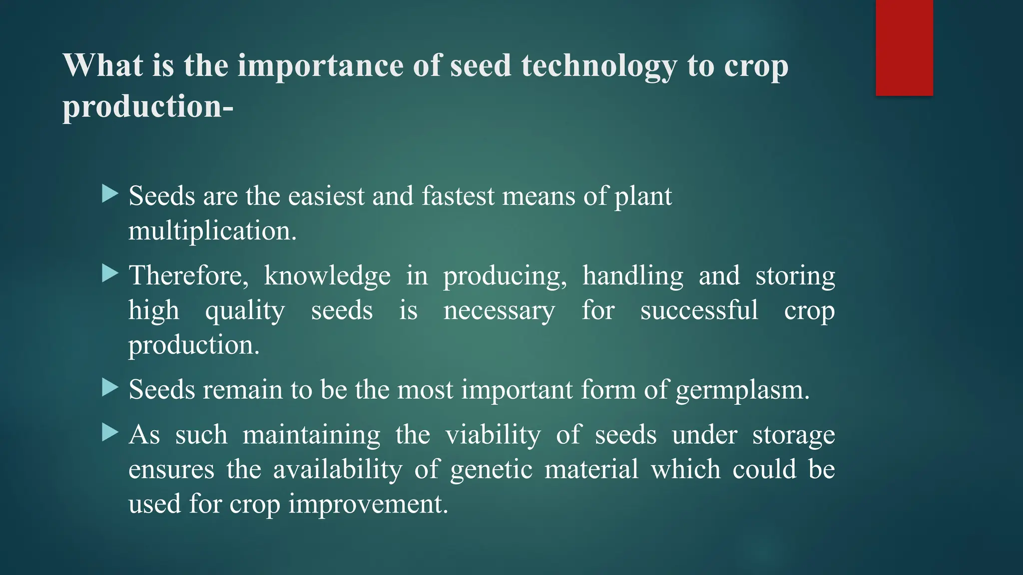What is the importance of seed technology to crop
production-
 Seeds are the easiest and fastest means of plant
multiplication.
 Therefore, knowledge in producing, handling and storing
high quality seeds is necessary for successful crop
production.
 Seeds remain to be the most important form of germplasm.
 As such maintaining the viability of seeds under storage
ensures the availability of genetic material which could be
used for crop improvement.
 