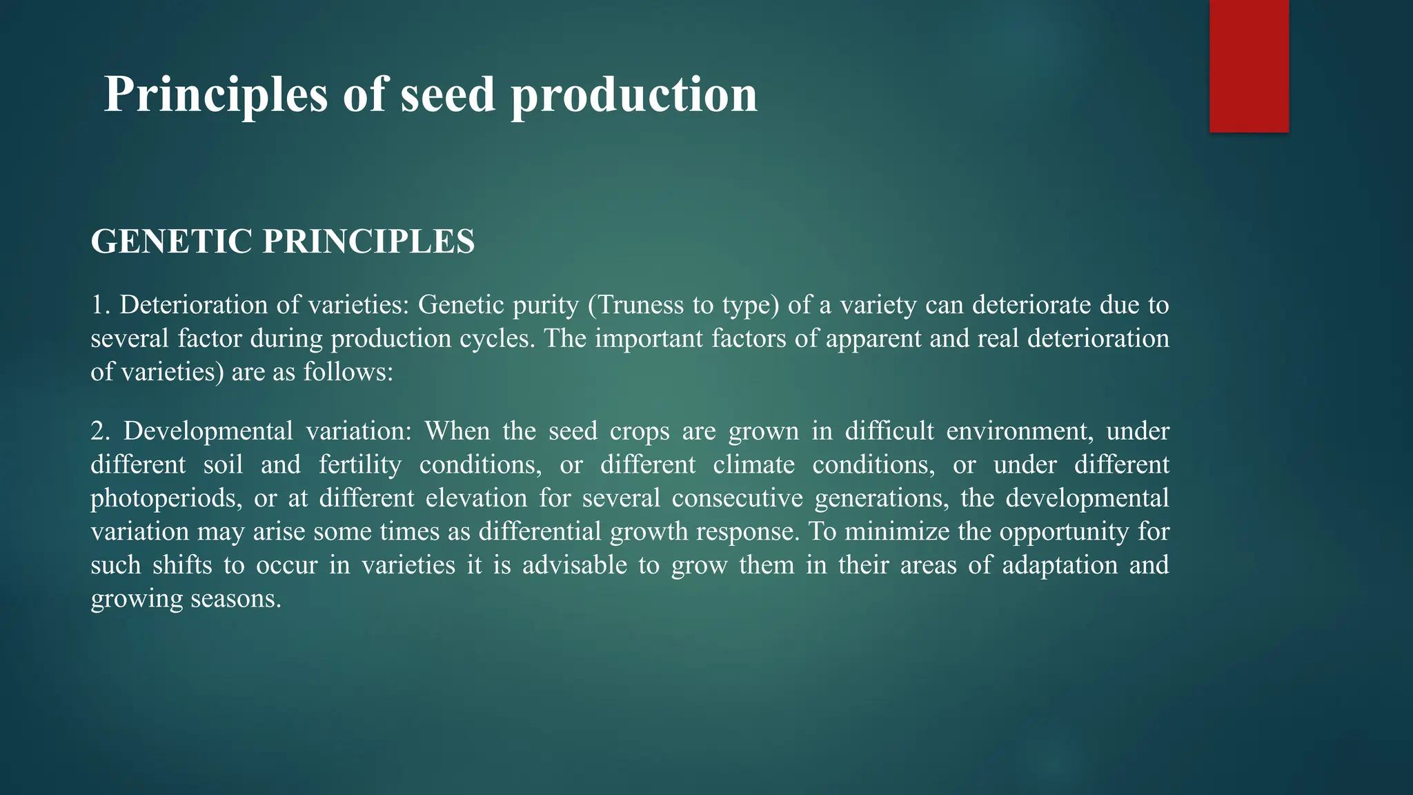 Principles of seed production
GENETIC PRINCIPLES
1. Deterioration of varieties: Genetic purity (Truness to type) of a variety can deteriorate due to
several factor during production cycles. The important factors of apparent and real deterioration
of varieties) are as follows:
2. Developmental variation: When the seed crops are grown in difficult environment, under
different soil and fertility conditions, or different climate conditions, or under different
photoperiods, or at different elevation for several consecutive generations, the developmental
variation may arise some times as differential growth response. To minimize the opportunity for
such shifts to occur in varieties it is advisable to grow them in their areas of adaptation and
growing seasons.
 