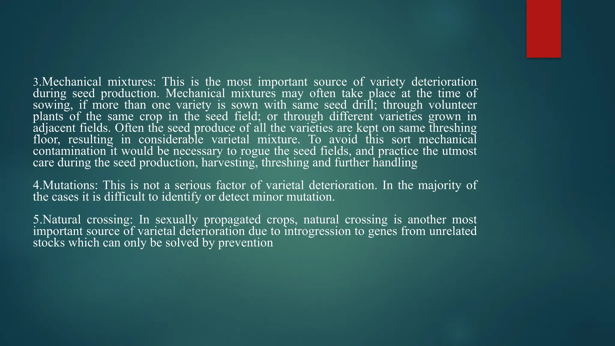 3.Mechanical mixtures: This is the most important source of variety deterioration
during seed production. Mechanical mixtures may often take place at the time of
sowing, if more than one variety is sown with same seed drill; through volunteer
plants of the same crop in the seed field; or through different varieties grown in
adjacent fields. Often the seed produce of all the varieties are kept on same threshing
floor, resulting in considerable varietal mixture. To avoid this sort mechanical
contamination it would be necessary to rogue the seed fields, and practice the utmost
care during the seed production, harvesting, threshing and further handling
4.Mutations: This is not a serious factor of varietal deterioration. In the majority of
the cases it is difficult to identify or detect minor mutation.
5.Natural crossing: In sexually propagated crops, natural crossing is another most
important source of varietal deterioration due to introgression to genes from unrelated
stocks which can only be solved by prevention
 