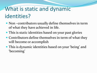 What is static and dynamic 
identities? 
 Non –contributors usually define themselves in term 
of what they have achieved in life. 
 This is static identities based on your past glories 
 Contributors define themselves in term of what they 
will become or accomplish 
 This is dynamic identities based on your ‘being’ and 
‘becoming’ 
 