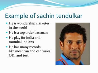 Example of sachin tendulkar 
 He is wondership cricketer 
in the world 
 He is a top order bastman 
 He play for india and 
mumbai indians 
 He has many records 
like most run and centuries 
ODI and test 
 