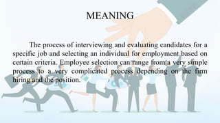MEANING
The process of interviewing and evaluating candidates for a
specific job and selecting an individual for employment based on
certain criteria. Employee selection can range from a very simple
process to a very complicated process depending on the firm
hiring and the position.
 